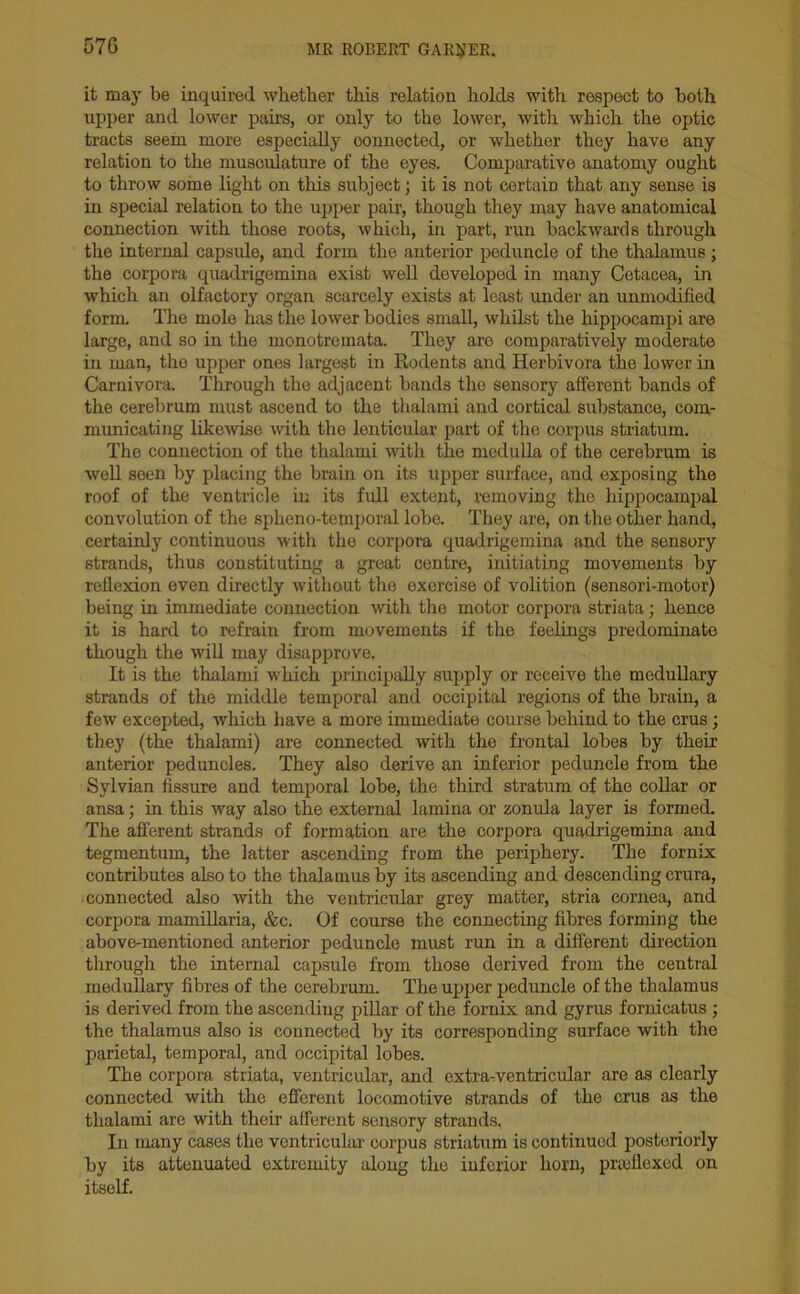 57G it may be inquired whether this relation holds with respect to both upper and lower pairs, or only to the lower, with which the optic tracts seem more especially oomiected, or whether they have any relation to the musculature of the eyes. Comparative anatomy ought to throw some light on this subject; it is not certain that any sense is in special relation to the upper pair, though they may have anatomical connection with those roots, which, in part, run backwards through the internal capsule, and form the anterior peduncle of the thalamus; the corpora quadrigemina exist well developed in many Cetacea, in which an olfactory organ scarcely exists at least under an unmodified form. The mole has the lower bodies small, whilst the hippocampi are large, and so in the monotremata. They are comparatively moderate in man, the upper ones largest in Rodents and Herbivora the lower in Carnivora. Through the adjacent bands the sensory afferent bands of the cerebrum must ascend to the thalami and cortical substance, com- municating likewise with the lenticular part of the corpus striatum. The connection of the thalami with the medulla of the cerebrum is well seen by placing the brain on its upper surface, and exposing the roof of the ventricle in its full extent, removing the hippocampal convolution of the spheno-temporal lobe. They are, on the other hand, certainly continuous with the corpora quadrigemina and the sensory strands, thus constituting a great centre, initiating movements by reflexion even directly without the exercise of volition (sensori-motor) being in immediate connection with the motor corpora striata; hence it is hard to refrain from movements if the feelings predominate though the will may disapprove. It is the thalami which principally supply or receive the medullary strands of the middle temporal and occipital regions of the brain, a few excepted, which have a more immediate course behind to the crus; they (the thalami) are connected with the frontal lobes by their anterior peduncles. They also derive an inferior peduncle from the Sylvian fissure and temporal lobe, the third stratum of the collar or ansa; in this way also the external lamina or zonula layer is formed. The afferent strands of formation are the corpora quadrigemina and tegmentum, the latter ascending from the periphery. The fornix contributes also to the thalamus by its ascending and descending crura, connected also with the ventricular grey matter, stria cornea, and corpora mamillaria, &c. Of course the connecting fibres forming the above-mentioned anterior peduncle must run in a different direction through the internal capsule from those derived from the central medullary fibres of the cerebrum. The upper peduncle of the thalamus is derived from the ascendiug pillar of the fornix and gyrus fornicatus ; the thalamus also is connected by its corresponding surface with the parietal, temporal, and occipital lobes. The corpora striata, ventricular, and extra-ventricular are as clearly connected with the efferent locomotive strands of the crus as the thalami are with their afferent sensory strands, In many cases the ventricular corpus striatum is continued posteriorly by its attenuated extremity along the inferior horn, prseflexed on itself.
