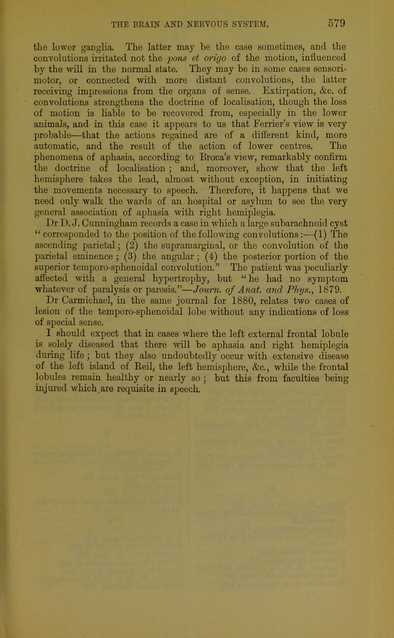 the lower ganglia. The latter may be the case sometimes, and the convolutions irritated not the pons et origo of the motion, influenced by the will in the normal state. They may he in some cases sensori- motor, or connected with more distant convolutions, the latter receiving impressions from the organs of sense. Extirpation, &c. of convolutions strengthens the doctrine of localisation, though the loss of motion is liable to be recovered from, especially in the lower animals, and in this case it appears to us that Ferrier’s view is very probable—that the actions regained are of a different kind, more automatic, and the result of the action of lower centres. The phenomena of aphasia, according to Broca’s view, remarkably confirm the doctrine of localisation; and, moreover, show that the left hemisphere takes the lead, almost without exception, in initiating the movements necessary to speech. Therefore, it happens that we need ouly walk the wards of an hospital or asylum to see the very general association of aphasia with right hemiplegia. Dr D. J. Cunningham records a case in which a large subarachnoid cyst “ corresponded to the position of the following convolutions:—(1) The ascending parietal; (2) the supramarginal, or the convolution of the parietal eminence; (3) the angular; (4) the posterior portion of the superior temporo-sphenoidal convolution.” The patient was peculiarly affected with a general hypertrophy, but “he had no symptom whatever of paralysis or paresis.”—Journ. of Anat. and Phys., 1879. Dr Carmichael, in the same journal for 1880, relates two cases of lesion of the temporo-sphenoidal lobe without any indications of loss of special sense. I should expect that in cases where the left external frontal lobule is solely diseased that there will be aphasia and right hemiplegia during life; but they also undoubtedly occur with extensive disease of the left island of Reil, the left hemisphere, &c., while the frontal lobules remain healthy or nearly so ; but this from faculties being injured which are requisite in speech.