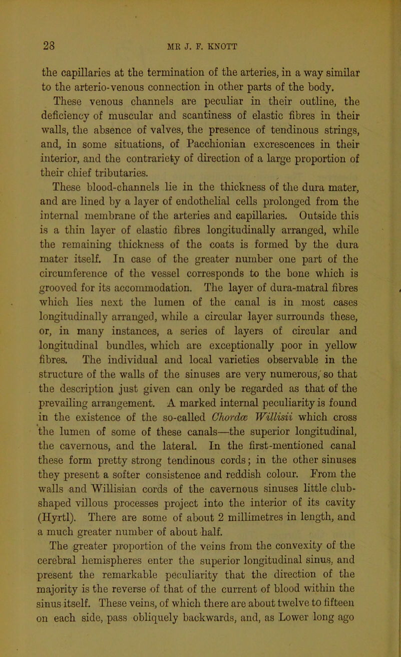 the capillaries at the termination of the arteries, in a way similar to the arterio-venous connection in other parts of the body. These venous channels are peculiar in their outline, the deficiency of muscular and scantiness of elastic fibres in their walls, the absence of valves, the presence of tendinous strings, and, in some situations, of Pacchionian excrescences in their interior, and the contrariety of direction of a large proportion of their chief tributaries. These blood-channels lie in the thickness of the dura mater, and are lined by a layer of endothelial cells prolonged from the internal membrane of the arteries and capillaries. Outside this is a thin layer of elastic fibres longitudinally arranged, while the remaining thickness of the coats is formed by the dura mater itself. In case of the greater number one part of the circumference of the vessel corresponds to the bone which is grooved for its accommodation. The layer of dura-matral fibres which lies next the lumen of the canal is in most cases longitudinally arranged, while a circular layer surrounds these, or, in many instances, a series of layers of circular and longitudinal bundles, which are exceptionally poor in yellow fibres. The individual and local varieties observable in the structure of the walls of the sinuses are very numerous,' so that the description just given can only be regarded as that of the prevailing arrangement. A marked internal peculiarity is found in the existence of the so-called Chordcc Willisii which cross the lumen of some of these canals—the superior longitudinal, the cavernous, and the lateral. In the first-mentioned canal these form pretty strong tendinous cords; in the other sinuses they present a softer consistence and reddish colour. From the walls and Willisian cords of the cavernous sinuses little club- shaped villous processes project into the interior of its cavity (Hyrtl). There are some of about 2 millimetres in length, and a much greater number of about half. The greater proportion of the veins from the convexity of the cerebral hemispheres enter the superior longitudinal sinus, and present the remarkable peculiarity that the direction of the majority is the reverse of that of the current of blood within the sinus itself. These veins, of which there are about twelve to fifteen on each side, pass obliquely backwards, and, as Lower long ago