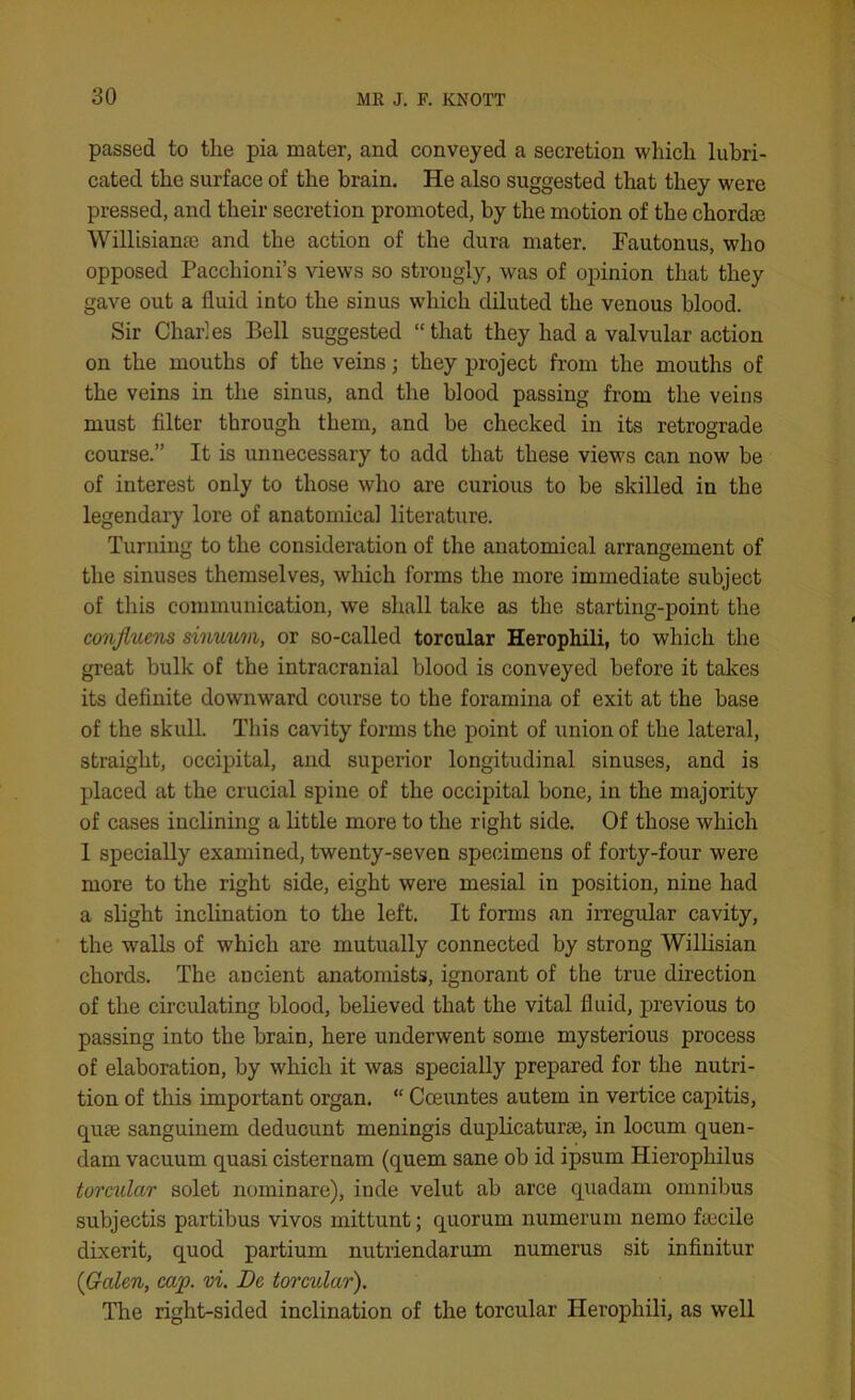 passed to the pia mater, and conveyed a secretion which lubri- cated the surface of the brain. He also suggested that they were pressed, and their secretion promoted, by the motion of the chord® Willisian® and the action of the dura mater. Fautonus, who opposed Pacchioni’s views so strougly, was of opinion that they gave out a fluid into the sinus which diluted the venous blood. Sir Charles Bell suggested “that they had a valvular action on the mouths of the veins; they project from the mouths of the veins in the sinus, and the blood passing from the veins must filter through them, and be checked in its retrograde course.” It is unnecessary to add that these view's can now be of interest only to those who are curious to be skilled in the legendary lore of anatomical literature. Turning to the consideration of the anatomical arrangement of the sinuses themselves, which forms the more immediate subject of this communication, we shall take as the starting-point the conjluens sinuuvi, or so-called torcular Herophili, to which the great bulk of the intracranial blood is conveyed before it takes its definite downward course to the foramina of exit at the base of the skull. This cavity forms the point of union of the lateral, straight, occipital, and superior longitudinal sinuses, and is placed at the crucial spine of the occipital bone, in the majority of cases inclining a little more to the right side. Of those which I specially examined, twenty-seven specimens of forty-four were more to the right side, eight were mesial in position, nine had a slight inclination to the left. It forms an irregular cavity, the walls of which are mutually connected by strong Willisian chords. The ancient anatomists, ignorant of the true direction of the circulating blood, believed that the vital fluid, previous to passing into the brain, here underwent some mysterious process of elaboration, by which it was specially prepared for the nutri- tion of this important organ. “ Coeuntes autein in vertice capitis, qu® sanguinem deducunt meningis duplicatur®, in locum quen- dam vacuum quasi cisternam (quern sane ob id ipsum Hierophilus torcular solet nominare), inde velut ab arce quadarn omnibus subjectis partibus vivos mittunt; quorum numerum nemo f®cile dixerit, quod partium nutriendarum numerus sit infinitur {Galen, cap. vi. Be torcular). The right-sided inclination of the torcular Herophili, as well