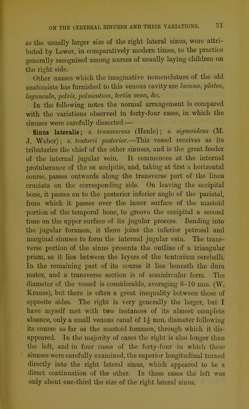 as the usually larger size of the right lateral sinus, were attri- buted by Lower, in comparatively modern times, to the practice generally recognised among nurses of usually laying children on the right side. Other names which the imaginative nomenclature of the old anatomists has furnished to this venous cavity are lacuna, platea, laguncula, pelvis, polmcntum, tertia vena, &c. In the following notes the normal arrangement is compared with the variations observed in forty-four cases, in which the sinuses were carefully dissected:— Sinus lateralis; s. transversus (Henle); s. sigmoideus (M. J. Weber); s. tentorii posterior.—This vessel receives as its tributaries the chief of the other sinuses, and is the great feeder of the internal jugular vein. It commences at the internal protuberance of the os occipitis, and, taking at first a horizontal course, passes outwards along the transverse part of the linea cruciata on the corresponding side. On leaving the occipital bone, it passes on to the posterior inferior angle of the parietal, from which it passes over the inner surface of the mastoid portion of the temporal bone, to groove the occipital a second time on the upper surface of its jugular process. Bending into the jugular foramen, it there joins the inferior petrosal and marginal sinuses to form the internal jugular vein. The trans- verse portion of the sinus presents the outline of a triangular prism, as it lies between the layers of the tentorium cerebelli. In the remaining part of its course it lies beneath the dura mater, and a transverse section is of semicircular form. The diameter of the vessel is considerable, averaging 8-10 mm. (W. Krause), but there is often a great inequality between those of opposite sides. The right is very generally the larger, but I have myself met with two instances of its almost complete absence, only a small venous canal of 1^ mm. diameter following its course as far as the mastoid foramen, through which it dis- appeared. In the majority of cases the right is also longer than the left, and in four cases of the forty-four in which these sinuses were carefully examined, the superior longitudinal turned directly into the right lateral sinus, which appeared to be a direct continuation of the other. In these cases the left was only about one-third the size of the right lateral sinus.