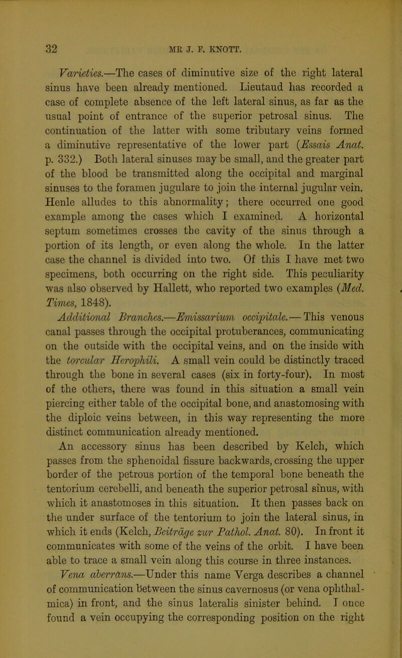 Varieties.—The cases of diminutive size of the right lateral sinus have been already mentioned. Lieutaud has recorded a case of complete absence of the left lateral sinus, as far as the usual point of entrance of the superior petrosal sinus. The continuation of the latter with some tributary veins formed a diminutive representative of the lower part (JSssais Anat. p. 332.) Both lateral sinuses may be small, and the greater part of the blood be transmitted along the occipital and marginal sinuses to the foramen jugulare to join the internal jugular vein. Henle alludes to this abnormality; there occurred one good example among the cases which I examined. A horizontal septum sometimes crosses the cavity of the sinus through a portion of its length, or even along the whole. In the latter case the channel is divided into two. Of this I have met two specimens, both occurring on the right side. This peculiarity was also observed by Hallett, who reported two examples {Med. Times, 1848). Additional Branches.—Emissarium occipitale.— This venous canal passes through the occipital protuberances, communicating on the outside with the occipital veins, and on the inside with the torcular Herophili. A small vein could be distinctly traced through the bone in several cases (six in forty-four). In most of the others, there was found in this situation a small vein piercing either table of the occipital bone, and anastomosing with the diploic veins between, in this way representing the more distinct communication already mentioned. An accessory sinus has been described by Kelch, which passes from the sphenoidal fissure backwards, crossing the upper border of the petrous portion of the temporal bone beneath the tentorium cerebelli, and beneath the superior petrosal sinus, with which it anastomoses in this situation. It then passes back on the under surface of the tentorium to join the lateral sinus, in which it ends (Kelch, Beitrage zur Pathol. Anat. 80). In front it communicates with some of the veins of the orbit. I have been able to trace a small vein along this course in three instances. Vena aberrans.—Under this name Yerga describes a channel of communication between the sinus cavernosus (or vena ophthal- mica) in front, and the sinus lateralis sinister behind. I once found a vein occupying the corresponding position on the right