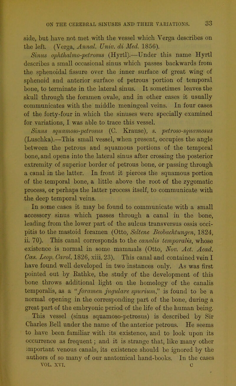 side, but have not met with the vessel which Yerga describes on the left. (Yerga, Annul. Univ. di Med. 1856). Sinus ophthahno-petrosus (Hyrtl).—Under this name Hyrtl describes a small occasional sinus which passes backwards from the sphenoidal fissure over the inner surface of great wing of sphenoid and anterior surface of petrous portion of temporal bone, to terminate in the lateral sinus. It sometimes leaves the skull through the foramen ovale, and in other cases it usually communicates with the middle meningeal veins. In four cases of the forty-four in which the sinuses were specially examined for variations, I was able to trace this vessel. Sinus squamoso-petrosus (C. Krause), s. petroso-squamosus (Luschka).—This small vessel, when present, occupies the angle between the petrous and squamous portions of the temporal bone, and opens into the lateral sinus after crossing the posterior extremity of superior border of petrous bone, or passing through a canal in the latter. In front it pierces the squamous portion of the temporal bone, a little above the root of the zygomatic process, or perhaps the latter process itself, to communicate with the deep temporal veins. In some cases it may be found to communicate with a small accessory sinus which passes through a canal in the bone, leading from the lower part of the sulcus transversus ossis occi- pitis to the mastoid foramen (Otto, Seltene Beobachtungcn, 1824, ii. 70). This canal corresponds to the canalis temporalis, whose existence is normal in some mammals (Otto, Nov. Act. Acad. Goes. Leop. Carol. 1826, xiii. 23). This canal and contained vein I have found well developed in two instances only. As was first pointed out by Ratlike, the study of the development of this bone throws additional light on the homology of the canalis temporalis, as a “foramen jugulare spurivm” is found to be a normal opening in the corresponding part of the bone, during a great part of the embryonic period of the life of the human being. This vessel (sinus squamoso-petrosus) is described by Sir Charles Bell under the name of the anterior petrous. He seems to have been familiar with its existence, and to look upon its occurrence as frequent; and it is strange that, like many other important venous canals, its existence should be ignored by the authors of so many of our anatomical hand-books. In the cases VOL. xvi. c