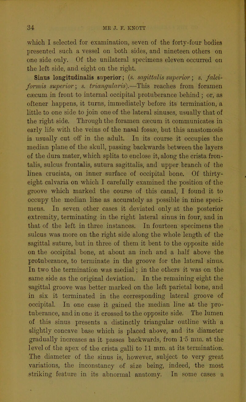 which I selected for examination, seven of the forty-four bodies presented such a vessel on both sides, and nineteen others on one side only. Of the unilateral specimens eleven occurred on the left side, and eight on the right. Sinus longitudinalis superior; (s. sagittalis superior; s. falci- formis superior; s. triangularis).—This reaches from foramen caecum in front to internal occipital protuberance behind; or, as oftener happens, it turns, immediately before its termination, a little to one side to join one of the lateral sinuses, usually that of the right side. Through the foramen caecum it communicates in early life with the veins of the nasal fossae, but this anastomosis is usually cut off in the adult. In its course it occupies the median plane of the skull, passing backwards between the layers of the dura mater, which splits to enclose it, along the crista fron- talis, sulcus frontalis, sutura sagittalis, and upper branch of the linea cruciata, on inner surface of occipital bone. Of thirty- eight calvaria on which I carefully examined the position of the groove which marked the course of this canal, I found it to occupy the median line as accurately as possible in nine speci- mens. In seven other cases it deviated only at the posterior extremity, terminating in the right lateral sinus in four, and in that of the left in three instances. In fourteen specimens the sulcus was more on the right side along the whole length of the sagittal suture, but in three of them it bent to the opposite side on the occipital bone, at about an inch and a half above the protuberance, to terminate in the groove for the lateral sinus. In two the termination was medial; in the others it was on the same side as the original deviation. In the remaining eight the sagittal groove was better marked on the left parietal bone, and in six it terminated in the corresponding lateral groove of occipital. In one case it gained the median line at the pro- tuberance, and in one it crossed to the opposite side. The lumen of this sinus presents a distinctly triangular outline with a slightly concave base which is placed above, and its diameter gradually increases as it passes backwards, from T5 mm. at the level of the apex of the crista galli to 11 mm. at its termination. The diameter of the sinus is, however, subject to very great variations, the inconstancy of size being, indeed, the most striking feature in its abnormal anatomy. In some cases a