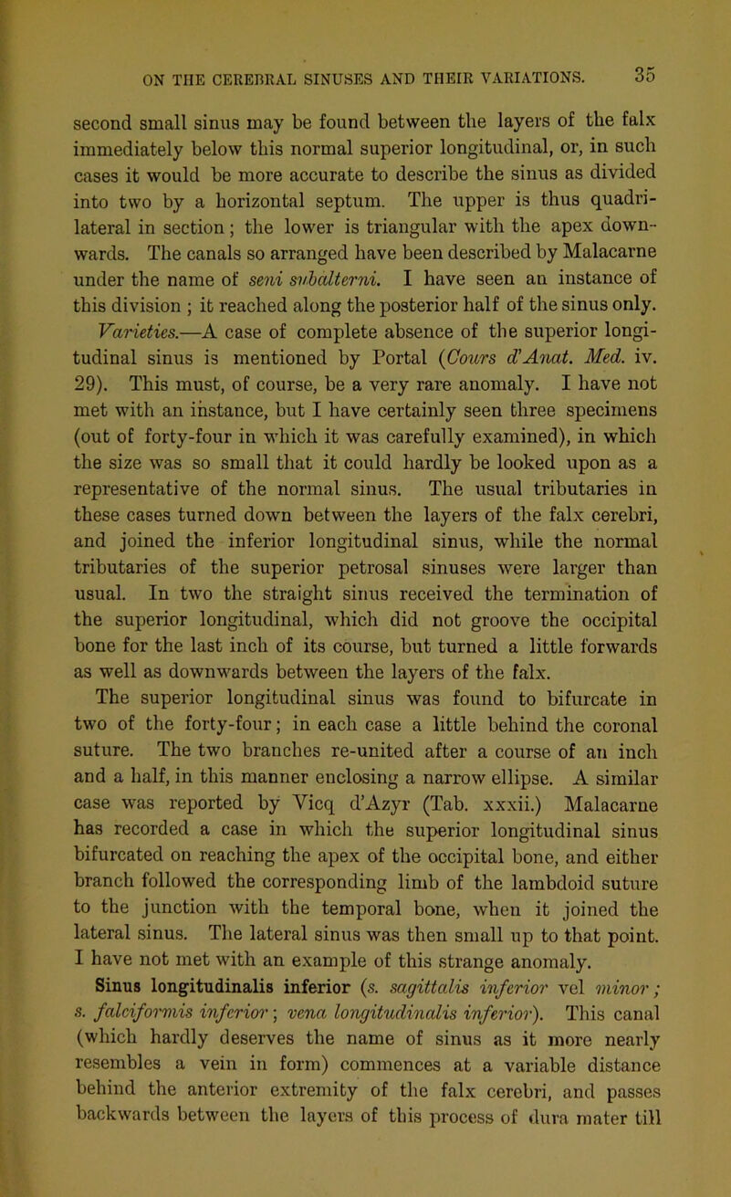 second small sinus may be found between the layers of the falx immediately below this normal superior longitudinal, or, in such cases it would be more accurate to describe the sinus as divided into two by a horizontal septum. The upper is thus quadri- lateral in section; the lower is triangular with the apex down- wards. The canals so arranged have been described by Malacarne under the name of seni svbalterni. I have seen an instance of this division ; it reached along the posterior half of the sinus only. Varieties.—A case of complete absence of the superior longi- tudinal sinus is mentioned by Portal (Cows d’Anat. Med. iv. 29). This must, of course, be a very rare anomaly. I have not met with an instance, but I have certainly seen three specimens (out of forty-four in which it was carefully examined), in which the size was so small that it could hardly be looked upon as a representative of the normal sinus. The usual tributaries in these cases turned down between the layers of the falx cerebri, and joined the inferior longitudinal sinus, while the normal tributaries of the superior petrosal sinuses were larger than usual. In two the straight sinus received the termination of the superior longitudinal, which did not groove the occipital bone for the last inch of its course, but turned a little forwards as well as downwards between the layers of the falx. The superior longitudinal sinus was found to bifurcate in two of the forty-four; in each case a little behind the coronal suture. The two branches re-united after a course of an inch and a half, in this manner enclosing a narrow ellipse. A similar case was reported by Vicq d’Azyr (Tab. xxxii.) Malacarne has recorded a case in which the superior longitudinal sinus bifurcated on reaching the apex of the occipital bone, and either branch followed the corresponding limb of the lambdoid suture to the junction with the temporal bone, when it joined the lateral sinus. The lateral sinus was then small up to that point. I have not met with an example of this strange anomaly. Sinus longitudinalis inferior (s. sagittalis inferior vel minor; s. falciformis inferior; vena longitudinalis inferior). This canal (which hardly deserves the name of sinus as it more nearly resembles a vein in form) commences at a variable distance behind the anterior extremity of the falx cerebri, and passes backwards between the layers of this process of dura mater till