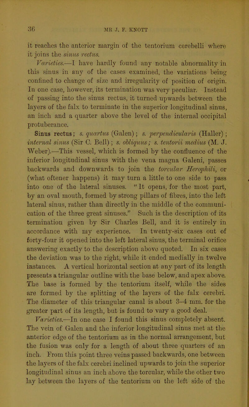 it reaches the anterior margin of the tentorium cerebelli where it joins the sinus rectus. Varieties.—I have hardly found any notable abnormality in this sinus in any of the cases examined, the variations being confined to change of size and irregularity of position of origin. In one case, however, its termination was very peculiar. Instead of passing into the sinus rectus, it turned upwards between the layers of the falx to terminate in the superior longitudinal sinus, an inch and a quarter above the level of the internal occipital protuberance. Sinus rectus; s. quartus (Galen); s. perpendiculari& (Haller); internal sinus (Sir C. Bell) ; s. obliquus; s. tentorii medius (M. J. Weber).—This vessel, which is formed by the confluence of the inferior longitudinal sinus with the vena magna Galeni, passes backwards and downwards to join the torcular Hcrophili, or (what oftener happens) it may turn a little to one side to pass into one of the lateral sinuses. “ It opens, for the most part, by an oval mouth, formed by strong pillars of fibres, into the left lateral sinus, rather than directly in the middle of the communi- cation of the three great sinuses.” Such is the description of its termination given by Sir Charles Bell, and it is entirely in accordance with my experience. In twenty-six cases out of forty-four it opened into the left lateral sinus, the terminal orifice answering exactly to the description above quoted. In six cases the deviation was to the right, while it ended medially in twelve instances. A vertical horizontal section at any part of its length presents a triangular outline with the base below, and apex above. The base is formed by the tentorium itself, while the sides are formed by the splitting of the layers of the falx cerebri. The diameter of this triangular canal is about 3-4 mm. for the greater part of its length, but is found to vary a good deal. Varieties.—In one case I found this sinus completely absent. The vein of Galen and the inferior longitudinal sinus met at the anterior edge of the tentorium as in the normal arrangement, but the fusion was only for a length of about three quarters of an inch. From this point three veins passed backwards, one between the layers of the falx cerebri inclined upwards to join the superior longitudinal sinus an inch above the torcular, while the other two lay between the layers of the tentorium on the left side of the