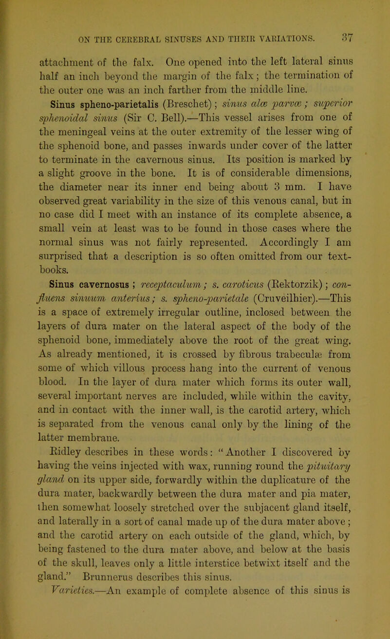 attachment of the falx. One opened into the left lateral sinns half an inch beyond the margin of the falx; the termination of the outer one was an inch farther from the middle line. Sinus spheno-parietalis (Breschet); sinus cdco parvee ; superior sphenoidal sinus (Sir C. Bell).—This vessel arises from one of the meningeal veins at the outer extremity of the lesser wing of the sphenoid bone, and passes inwards under cover of the latter to terminate in the cavernous sinus. Its position is marked by a slight groove in the bone. It is of considerable dimensions, the diameter near its inner end being about 3 mm. I have observed great variability in the size of this venous canal, but in no case did I meet with an instance of its complete absence, a small vein at least was to be found in those cases where the normal sinus was not fairly represented. Accordingly I am surprised that a description is so often omitted from our text- books. Sinus cavernosus ; receptaculum; s. caroticus (Rektorzik); con- Jluens sinuum anterius; s. spheno-parietede (Cruveilhier).—This is a space of extremely irregular outline, inclosed between the layers of dura mater on the lateral aspect of the body of the sphenoid bone, immediately above the root of the great wing. As already mentioned, it is crossed by fibrous trabeculie from some of which villous process hang into the current of venous blood. In the layer of dura mater which forms its outer wall, several important nerves are included, while within the cavity, and in contact with the inner wall, is the carotid artery, which is separated from the venous canal only by the lining of the latter membrane. Ridley describes in these words: “ Another I discovered by having the veins injected with wax, running round the pituitary gland on its upper side, forwardly within the duplicature of the dura mater, backwardly between the dura mater and pia mater, ihen somewhat loosely stretched over the subjacent gland itself, and laterally in a sort of canal made up of the dura mater above ; and the carotid artery on each outside of the gland, which, by being fastened to the dura mater above, and below at the basis of the skull, leaves only a little interstice betwixt itself and the gland.” Brunnerus describes this sinus. Varieties.—An example of complete absence of this sinus is