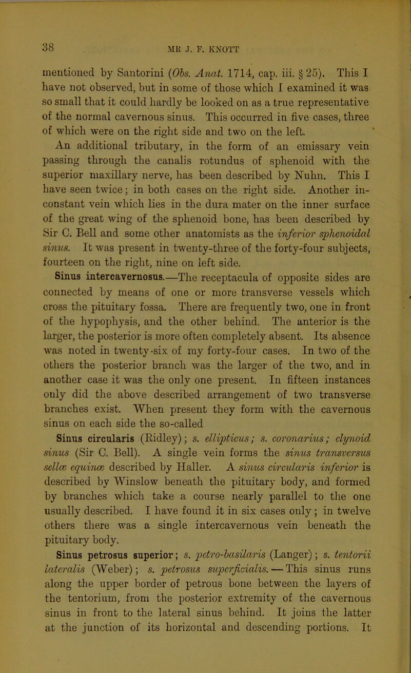 mentioned by Santorini (Obs. Anat. 1714, cap. iii. § 25). This I have not observed, but in some of those which I examined it was so small that it could hardly be looked on as a true representative of the normal cavernous sinus. This occurred in five cases, three of which were on the right side and two on the left. An additional tributary, in the form of an emissary vein passing through the canalis rotundus of sphenoid with the superior maxillary nerve, has been described by Nuhn. This I have seen twice; in both cases on the right side. Another in- constant vein which lies in the dura mater on the inner surface of the great wing of the sphenoid bone, has been described by Sir C. Bell and some other anatomists as the inferior sphenoidal sinus. It was present in twenty-three of the forty-four subjects, fourteen on the right, nine on left side. Sinus intercavernosus.—The receptacula of opposite sides are connected by means of one or more transverse vessels which cross the pituitary fossa. There are frequently two, one in front of the hypophysis, and the other behind. The anterior is the larger, the posterior is more often completely absent. Its absence was noted in twenty-six of my forty-four cases. In two of the others the posterior branch was the larger of the two, and in another case it was the only one present. In fifteen instances only did the above described arrangement of two transverse branches exist. When present they form with the cavernous sinus on each side the so-called Sinus circularis (Eidley); s. ellipticus; s. coronarius; clynoid sinus (Sir C. Bell). A single vein forms the sinus transvcrsus sellce equina; described by Haller. A sinus circularis inferior is described by Winslow beneath the pituitary body, and formed by branches which take a course nearly parallel to the one usually described. I have found it in six cases only; in twelve others there was a single intercavernous vein beneath the pituitary body. Sinus petrosus superior; s. petro-basilaris (Langer); s. tentorii lateralis (Weber); s. petrosus supcrficialis.—This sinus runs along the upper border of petrous bone between the layers of the tentorium, from the posterior extremity of the cavernous sinus in front to the lateral sinus behind. It joins the latter at the junction of its horizontal and descending portions. It