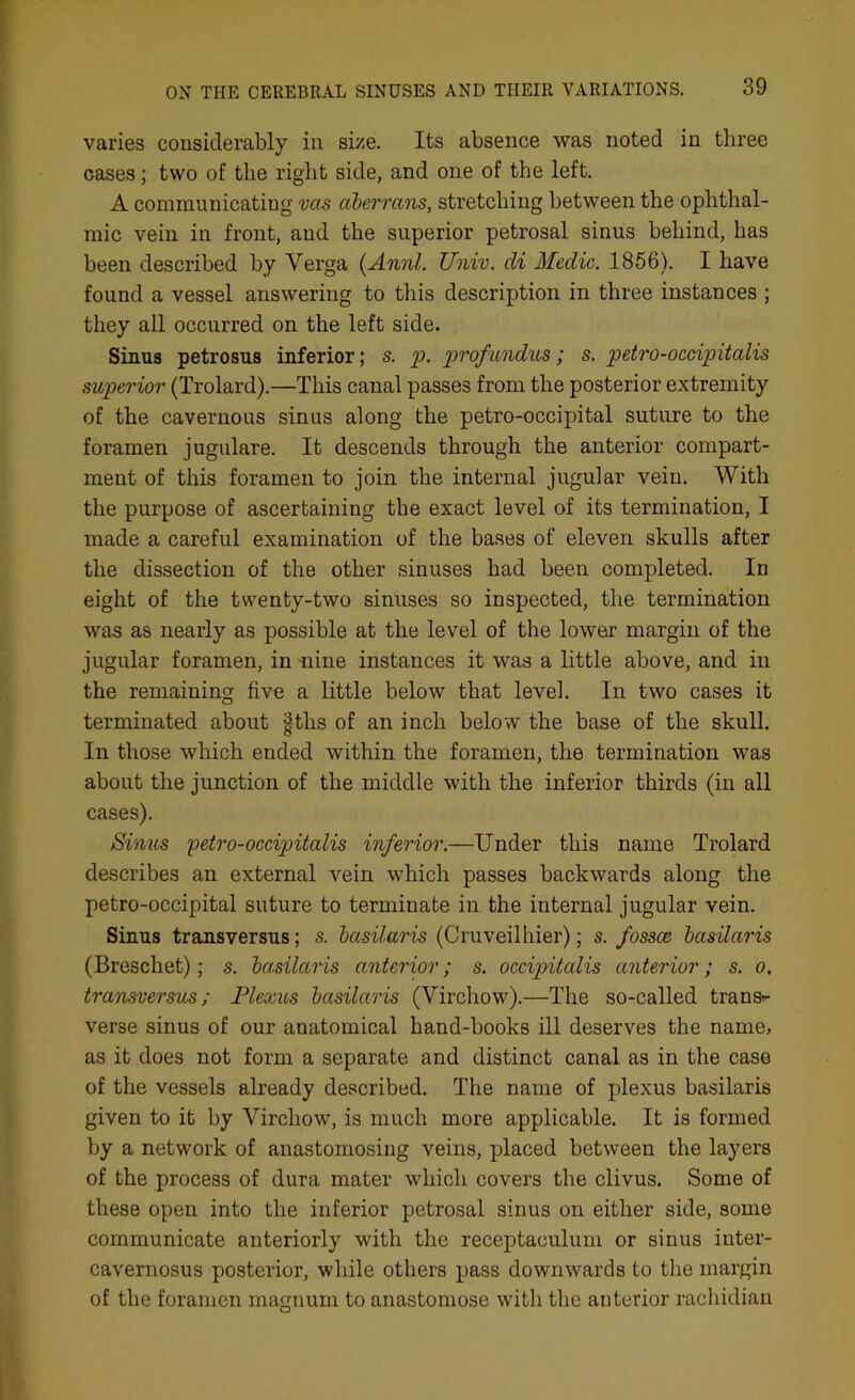 varies considerably in size. Its absence was noted in three cases; two of the right side, and one of the left. A communicating vas aberrans, stretching between the ophthal- mic vein in front, and the superior petrosal sinus behind, has been described by Verga (Annl. Univ. di Medic. 1856). I have found a vessel answering to this description in three instances ; they all occurred on the left side. Sinus petrosus inferior; s. p. prof undus; s. petro-occipitalis superior (Trolard).—This canal passes from the posterior extremity of the cavernous sinus along the petro-occipital suture to the foramen jugulare. It descends through the anterior compart- ment of this foramen to join the internal jugular vein. With the purpose of ascertaining the exact level of its termination, I made a careful examination of the bases of eleven skulls after the dissection of the other sinuses had been completed. In eight of the twenty-two sinuses so inspected, the termination was as nearly as possible at the level of the lower margin of the jugular foramen, in -nine instances it was a little above, and in the remaining five a little below that level. In two cases it terminated about |ths of an inch below the base of the skull. In those which ended within the foramen, the termination was about the junction of the middle with the inferior thirds (in all cases). Sinus petro-occipitalis inferior.—Under this name Trolard describes an external vein which passes backwards along the petro-occipital suture to terminate in the internal jugular vein. Sinus transversus; s. basilaris (Cruveilhier); s. fossce basilaris (Breschet); s. basilaris anterior; s. occipitalis anterior; s. o. transversus; Plexus basilaris (Virchow).—The so-called trans- verse sinus of our anatomical hand-books ill deserves the name, as it does not form a separate and distinct canal as in the case of the vessels already described. The name of plexus basilaris given to it by Virchow, is much more applicable. It is formed by a network of anastomosing veins, placed between the layers of the process of dura mater which covers the clivus. Some of these open into the inferior petrosal sinus on either side, some communicate anteriorly with the receptaculum or sinus inter- cavernosus posterior, while others pass downwards to the margin of the foramen magnum to anastomose with the anterior rachidian
