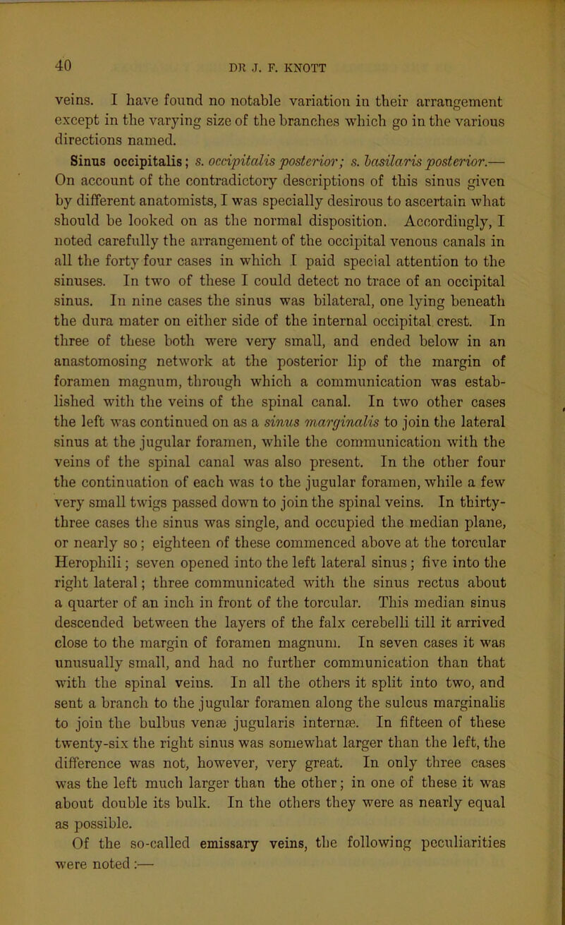 veins. I have found no notable variation in their arrangement O except in the varying size of the branches which go in the various directions named. Sinus occipitalis; s. occipitalis posterior; s. basilaris posterior.— On account of the contradictory descriptions of this sinus given by different anatomists, I was specially desirous to ascertain what should be looked on as the normal disposition. Accordingly, I noted carefully the arrangement of the occipital venous canals in all the forty four cases in which I paid special attention to the sinuses. In two of these I could detect no trace of an occipital sinus. In nine cases the sinus was bilateral, one lying beneath the dura mater on either side of the internal occipital crest. In three of these both were very small, and ended below in an anastomosing network at the posterior lip of the margin of foramen magnum, through which a communication was estab- lished with the veins of the spinal canal. In two other cases the left was continued on as a sinus marginalis to join the lateral sinus at the jugular foramen, while the communication with the veins of the spinal canal was also present. In the other four the continuation of each was to the jugular foramen, while a few very small twigs passed down to join the spinal veins. In thirty- three cases the sinus was single, and occupied the median plane, or nearly so; eighteen of these commenced above at the torcular Herophili; seven opened into the left lateral sinus; five into the right lateral; three communicated with the sinus rectus about a quarter of an inch in front of the torcular. This median sinus descended between the layers of the falx cerebelli till it arrived close to the margin of foramen magnum. In seven cases it war, unusually small, and had no further communication than that with the spinal veins. In all the others it split into two, and sent a branch to the jugular foramen along the sulcus marginalis to join the bulbus venae jugularis internae. In fifteen of these twenty-six the right sinus was somewhat larger than the left, the difference was not, however, very great. In only three cases was the left much larger than the other; in one of these it was about double its bulk. In the others they were as nearly equal as possible. Of the so-called emissary veins, the following peculiarities were noted:—