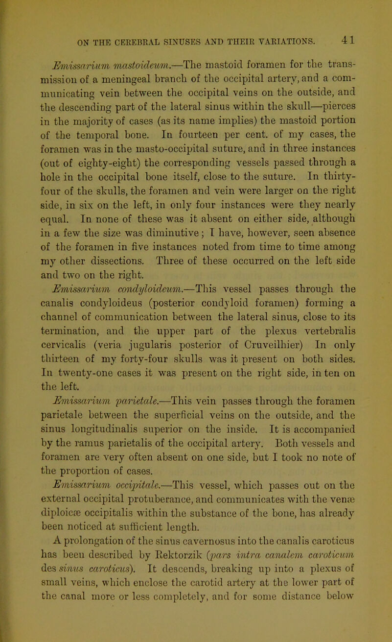 Emissarium mcistoideum.—The mastoid foramen for the trans- mission of a meningeal branch of the occipital artery, and a com- municating vein between the occipital veins on the outside, and the descending part of the lateral sinus within the skull—pierces in the majority of cases (as its name implies) the mastoid portion of the temporal bone. In fourteen per cent, of my cases, the foramen was in the masto-occipital suture, and in three instances (out of eighty-eight) the corresponding vessels passed through a hole in the occipital bone itself, close to the suture. In thirty- four of the skulls, the foramen and vein were larger on the right side, in six on the left, in only four instances were they nearly equal. In none of these was it absent on either side, although in a few the size was diminutive; I have, however, seen absence of the foramen in five instances noted from time to time among my other dissections. Three of these occurred on the left side and two on the right. Emissarium condyloideum.—This vessel passes through the canalis condyloideus (posterior condyloid foramen) forming a channel of communication between the lateral sinus, close to its termination, and the upper part of the plexus vertebralis cervicalis (veria jugularis posterior of Cruveilhier) In only thirteen of my forty-four skulls was it present on botli sides. In twenty-one cases it was present on the right side, in ten on the left. Emissarium parietale.—This vein passes through the foramen parietale between the superficial veins on the outside, and the sinus longitudinalis superior on the inside. It is accompanied by the ramus parietalis of the occipital artery. Both vessels and foramen are very often absent on one side, but I took no note of the proportion of cases. Emissarium occipitale.—This vessel, which passes out on the external occipital protuberance, and communicates with the venm diploicie occipitalis within the substance of the bone, has already been noticed at sufficient length. A prolongation of the sinus cavernosus into the canalis caroticus has been described by Rektorzik (pars intra canalem caroticum des sinus caroticus). It descends, breaking up into a plexus of small veins, which enclose the carotid artery at the lower part of the canal more or less completely, and for some distance below