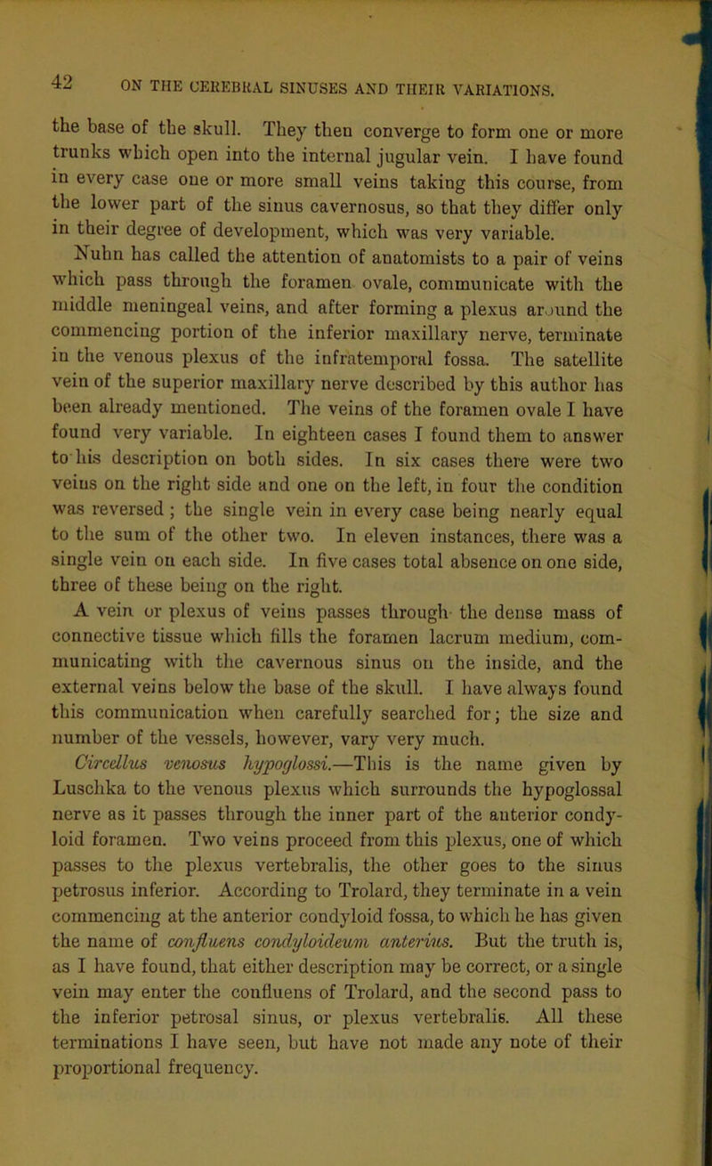the base of the skull. They then converge to form one or more trunks which open into the internal jugular vein. I have found in every case one or more small veins taking this course, from the lower part of the sinus cavernosus, so that they differ only in their degree of development, which was very variable. Nuhn has called the attention of anatomists to a pair of veins which pass through the foramen ovale, communicate with the middle meningeal veins, and after forming a plexus around the commencing portion of the inferior maxillary nerve, tei’minate iu the venous plexus of the infratemporal fossa. The satellite vein of the superior maxillary nerve described by this author has been already mentioned. The veins of the foramen ovale I have found very variable. In eighteen cases I found them to answer to his description on both sides. In six cases there were two veins on the right side and one on the left, in four the condition was reversed ; the single vein in every case being nearly equal to the sum of the other two. In eleven instances, there was a single vein on each side. In five cases total absence on one side, three of these being on the right. A vein or plexus of veins passes through the dense mass of connective tissue which fills the foramen lacrum medium, com- municating with the cavernous sinus on the inside, and the external veins below the base of the skull. I have always found this communication when carefully searched for; the size and number of the vessels, however, vary very much. Circellus vcnosus hypoylossi.—This is the name given by Luschka to the venous plexus which surrounds the hypoglossal nerve as it passes through the inner part of the anterior condy- loid foramen. Two veins proceed from this plexus, one of which passes to the plexus vertebralis, the other goes to the sinus petrosus inferior. According to Trolard, they terminate in a vein commencing at the anterior condyloid fossa, to which he has given the name of confluens condyloideum anterius. But the truth is, as I have found, that either description may be correct, or a single vein may enter the confluens of Trolard, and the second pass to the inferior petrosal sinus, or plexus vertebralis. All these terminations I have seen, but have not made any note of their proportional frequency.