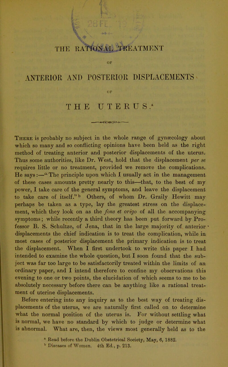 J THE RATIONAL TREATMENT OF ANTERIOR ANI) POSTERIOR DISPLACEMENTS OF THE UTERUS. There is probably no subject in the whole range of gynaecology about which so many and so conflicting opinions have been held as the right method of treating anterior and posterior displacements of the uterus. Thus some authorities, like Dr. West, hold that the displacement per se requires little or no treatment, provided we remove the complications. He says:—“ The principle upon which I usually act in the management of these cases amounts pretty nearly to this—that, to the best of my power, I take care of the general symptoms, and leave the displacement to take care of itself.”b Others, of whom Dr. Graily Hewitt may perhaps be taken as a type, lay the greatest stress on the displace- ment, which they look on as the fons et oriyo of all the accompanying symptoms; while recently a third theory has been put forward by Pro- fessor B. S. Schultze, of Jena, that in the large majority of anterior * displacements the chief indication is to treat the complication, while in most cases of posterior displacement the primary indication is to treat the displacement. When I first undertook to write this paper I had intended to examine the whole question, but I soon found that the sub- ject was far too large to be satisfactorily treated within the limits of an ordinary paper, and I intend therefore to confine my observations this evening to one or two points, the elucidation of which seems to me to be absolutely necessary before there can be anything like a rational treat- ment of uterine displacements. Before entering into any inquiry as to the best way of treating dis- placements of the uterus, we are naturally first called on to determine what the normal position of the uterus is. For without settling what is normal, we have no standard by which to judge or determine what is abnormal. What are, then, the views most generally held as to the “ Read before the Dublin Obstetrical Society, May, 6, 1882. b Diseases of Women. 4th Ed., p. 213.