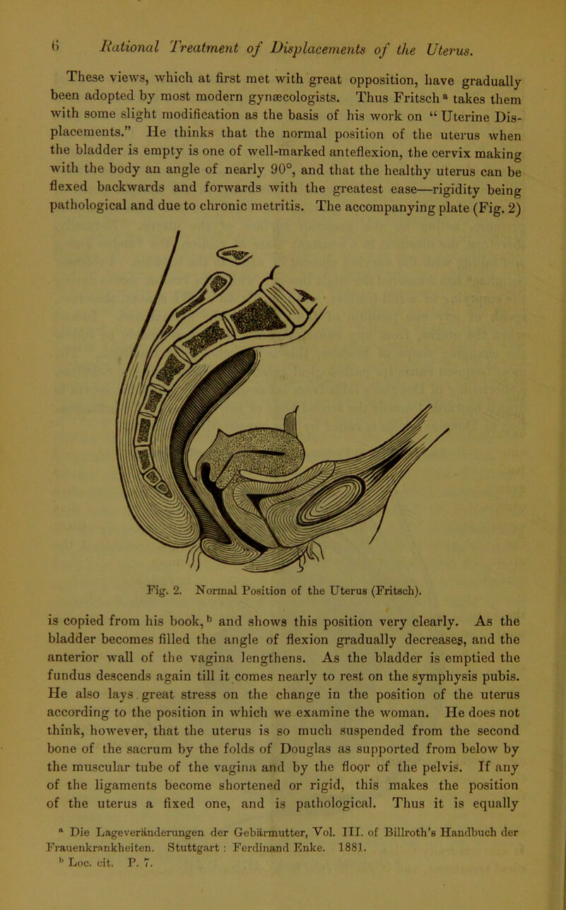 These views, which at first met with great opposition, have gradually been adopted by most modern gynaecologists. Thus Fritsch a takes them with some slight modification as the basis of his work on “ Uterine Dis- placements.” He thinks that the normal position of the uterus when the bladder is empty is one of well-marked anteflexion, the cervix making with the body an angle of nearly 90°, and that the healthy uterus can be flexed backwards and forwards with the greatest ease—rigidity being pathological and due to chronic metritis. The accompanying plate (Fig. 2) Fig. 2. Normal Position of the Uterus (Fritsch). is copied from his book,b and show3 this position very clearly. As the bladder becomes filled the angle of flexion gradually decreases, and the anterior wall of the vagina lengthens. As the bladder is emptied the fundus descends again till it comes nearly to rest on the symphysis pubis. He also lays. great stress on the change in the position of the uterus according to the position in which we examine the woman. He does not think, however, that the uterus is so much suspended from the second bone of the sacrum by the folds of Douglas as supported from below by the muscular tube of the vagina and by the floor of the pelvis. If any of the ligaments become shortened or rigid, this makes the position of the uterus a fixed one, and is pathological. Thus it is equally “ Die Lageveranderungen der Gebarmutter, Vol. III. of Billroth’s Handbuch der Frauenkrankheiten. Stuttgart : Ferdinand Enke. 1881.