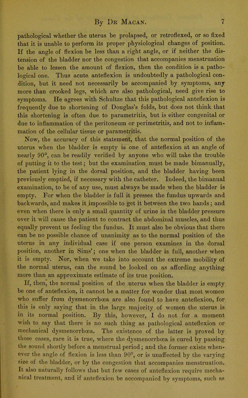 pathological whether the uterus be prolapsed, or retroflexed, or so fixed that it is unable to perform its proper physiological changes of position. If the angle of flexion be less than a right angle, or if neither the dis- tension of the bladder nor the congestion that accompanies menstruation be able to lessen the amount of flexion, then the condition is a patho- logical one. Thus acute anteflexion is undoubtedly a pathological con- dition, but it need not necessarily be accompanied by symptoms, any more than crooked legs, which are also pathological, need give rise to symptoms. He agrees with Schultze that this pathological anteflexion is frequently due to shortening of Douglas’s folds, but does not think that this shortening is often due to parametritis, but is either congenital or due to inflammation of the peritoneum or perimetritis, and not to inflam- mation of the cellular tissue or parametritis. Now, the accuracy of this statement, that the normal position of the uterus when the bladder is empty is one of anteflexion at an angle of nearly 90°, can be readily verified by anyone who will take the trouble of putting it to the test; but the examination must be made bimanually, the patient lying in the dorsal position, and the bladder having been previously emptied, if necessary with the catheter. Indeed, the bimanual examination, to be of any use, must always be made when the bladder is empty. For when the bladder is full it presses the fundus upwards and backwards, and makes it impossible to get it between the two hands; and even when there is only a small quantity of urine in the bladder pressure over it will cause the patient to contract the abdominal muscles, and thus equally prevent us feeling the fundus. It must also be obvious that there can be no possible chance of unanimity as to the normal position of the uterus in any individual case if one person examines in the doi’sal position, another in Sims’; one when the bladder is full, another when it is empty. Nor, when we take into account the extreme mobility of the normal uterus, can the sound be looked on as affording anything more than an approximate estimate of its true position. If, then, the normal position of the uterus when the bladder is empty be one of anteflexion, it cannot be a matter for wonder that most women who suffer from dysmenorrhoea are also found to have anteflexion, for this is only saying that in the large majority of women the uterus is in its normal position. By this, however, I do not for a moment wish to say that there is no such thing as pathological anteflexion or mechanical dysmenorrhoea. The existence of the latter is proved by those cases, rare it is true, where the dysmenorrhoea is cured by passing the sound shortly before a menstrual period ; and the former exists when- ever the angle of flexion is less than 90°, or is unaffected by the varying size of the bladder, or by the congestion that accompanies menstruation. It also naturally follows that but few cases of anteflexion require mecha- nical treatment, and if anteflexion be accompanied by symptoms, such as