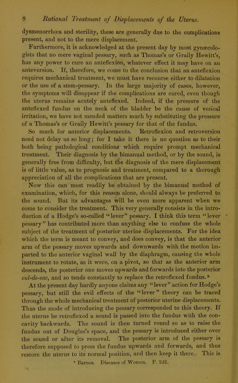 dysmenorrhoea and sterility, these are generally due to the complications present, and not to the mere displacement. Furthermore, it is acknowledged at the present day by most gynecolo- gists that no mere vaginal pessary, such as Thomas’s or Graily Hewitt’s, has any power to cure an anteflexion, whatever effect it may have on an anteversion. If, therefore, we come to the conclusion that an anteflexion requires mechanical treatment, we must have recourse either to dilatation or the use of a stem-pessary. In the large majority of cases, however, the symptoms will disappear if the complications are cured, even though the uterus remains acutely anteflexed. Indeed, if the pressure of the anteflexed fundus on the neck of the bladder be the cause of vesical irritation, we have not mended matters much by substituting the pressure of a Thomas’s or Graily Hewitt’s pessary for that of the fundus. So much for anterior displacements. Retroflexion and retroversion need not delay us so long; for I take it there is no question as to their both being pathological conditions which require prompt mechanical treatment. Their diagnosis by the bimanual method, or by the sound, is generally free from difficulty, but the diagnosis of the mere displacement is of little value, as to prognosis and treatment, compared to a thorough appreciation of all the complications that are present. Now this can most readily be obtained by the bimanual method of examination, which, for this reason alone, should always be preferred to the sound. But its advantages will be even more apparent when we come to consider the treatment. This very generally consists in the intro- duction of a Hodge’s so-called “lever” pessary. I think this term “lever pessary” has contributed more than anything else to confuse the whole subject of the treatment of posterior uterine displacements. For the idea which the term is meant to convey, and does convey, is that the anterior arm of the pessary moves upwards and downwards with the motion im- parted to the anterior vaginal wall by the diaphragm, causing the whole instrument to rotate, as it were, on a pivot, so that as the anterior arm descends, the posterior one moves upwards and forwards into the posterior cul-de-sac, and so tends constantly to replace the retroflexed fundus.a At the present day hardly anyone claims any “lever” action for Hodge’s pessary, but still the evil effects of the “ lever ” theory can be traced through the whole mechanical treatment of posterior uterine displacements. Thus the mode of introducing the pessary corresponded to this theory. If the uterus be retroflexed a sound is passed into the fundus with the con- cavity backwards. The sound is then turned round so as to raise the fundus out of Douglas’s space, and the pessary is introduced either over the sound or after its removal. The posterior arm of the pessary is therefore supposed to press the fundus upwards and forwards, and thus restore the uterus to its normal position, and then keep it there. This is a Barnes. Diseases of Women. P. 242.