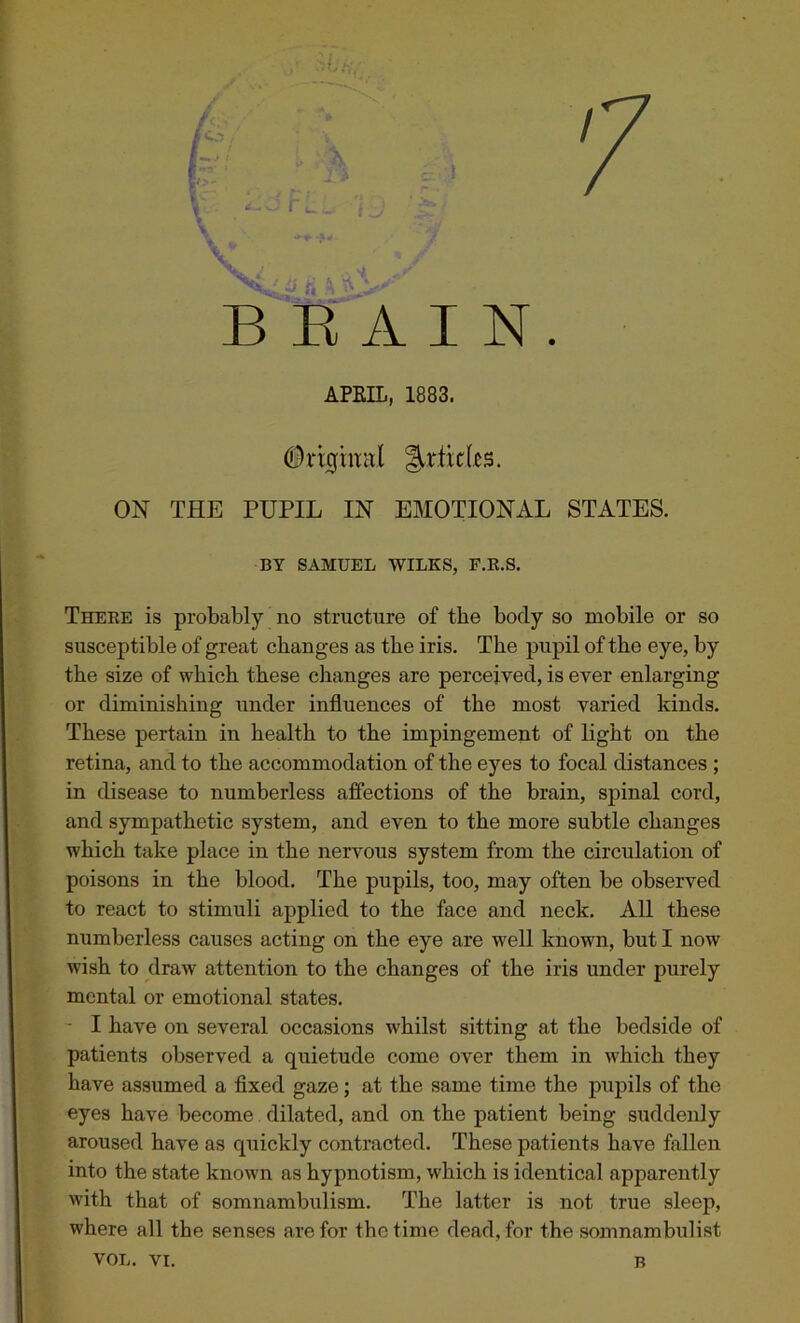 BRAIN. APKIL, 1883. ^rtidcs. ON THE PUPIL IN EMOTIONAL STATES. BY SAMUEL WILKS, F.R.S. There is probably no structure of tbe body so mobile or so susceptible of great changes as the iris. The pupil of the eye, by the size of which these changes are perceived, is ever enlarging or diminishing under influences of the most varied kinds. These pertain in health to the impingement of light on the retina, and to the accommodation of the eyes to focal distances ; in disease to numberless affections of the brain, spinal cord, and sympathetic system, and even to the more subtle changes which take place in the nervous system from the circulation of poisons in the blood. The pupils, too, may often be observed to react to stimuli applied to the face and neck. All these numberless causes acting on the eye are well known, but I now wish to draw attention to the changes of the iris under purely mental or emotional states. I have on several occasions whilst sitting at the bedside of patients observed a quietude come over them in which they have assumed a fixed gaze; at the same time the pupils of the eyes have become dilated, and on the patient being suddenly aroused have as quickly contracted. These patients have fallen into the state known as hypnotism, w'hich is identical apparently with that of somnambulism. The latter is not true sleep, where all the senses are for the time dead, for the somnambulist