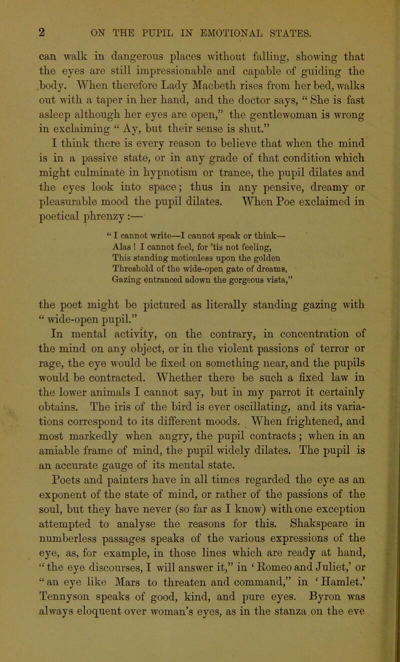 can walk in dangerous places without foiling, showing that the eyes are still impressionable and capable of guiding the body. When therefore Lady Macbeth rises from her bed, walks out with a taper in her hand, and the doctor says, “ She is fast asleep although her eyes are open,” the gentlewoman is wrong in exclaiming “ Ay, but their sense is shut.” I think there is every reason to believe that when the mind is in a passive state, or in any grade of that condition which might culminate in hypnotism or trance, the pupil dilates and the eyes look into space; thus in any pensive, dreamy or pleasurable mood the pupil dilates. When Poe exclaimed in poetical phrenzy:— “ I cannot write—I cannot speak or think— Alas ! I cannot feel, for ’tis not feeling, This standing motionless upon the golden Threshold of the wide-open gate of dreams, Gazing entranced adown the gorgeous vista,” the poet might be pictured as literally standing gazing with “ wide-open pupil.” In mental activity, on the contrary, in concentration of the mind on any object, or in the violent passions of terror or rage, the eye would be fixed on something near, and the pupils would be contracted. Whether there be such a fixed law in the lower animals I cannot say, but in my parrot it certainly obtains. The iris of the bird is ever oscillating, and its varia- tions correspond to its different moods. When frightened, and most markedly when angry, the pupil contracts; when in an amiable frame of mind, the pupil widely dilates. The pupil is an accurate gauge of its mental state. Poets and painters have in all times regarded the eye as an exponent of the state of mind, or rather of the passions of the soul, but they have never (so far as I know) with one exception attempted to analyse the reasons for this. Shakspeare in numberless passages speaks of the various expressions of the eye, as, for example, in those lines which are ready at hand, “the eye discourses, I will answer it,” in ‘ Romeo and Juliet,’ or “ an eye like Mars to threaten and command,” in ‘ Hamlet.’ Tennyson speaks of good, kind, and pure eyes. Byron was always eloquent over woman’s eyes, as in the stanza on the eve