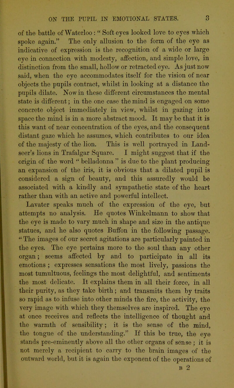 of the battle of Waterloo : “ Soft eyes looked love to eyes which spoke again.” The only allusion to the form of the eye as indicative of expression is the recognition of a wide or large eye in connection with modesty, affection, and simple love, in distinction from the small, hollow or retracted eye. As just now said, when the eye accommodates itself for the vision of near objects the pupils contract, whilst in looking at a distance the pupils dilate. Now in these different circumstances the mental state is different; in the one case the mind is engaged on some concrete object immediately in view, whilst in gazing into space the mind is in a more abstract mood. It may be that it is this want of near concentration of the eyes, and the consequent distant gaze which he assumes, which contributes to our idea of the majesty of the lion. This is well portrayed in Land- seer’s lions in Trafalgar Square. I might suggest that if the origin of the word “ belladonna ” is due to the plant producing an expansion of the iris, it is obvious that a dilated pupil is considered a sign of beauty, and this assuredly would be associated with a kindly and sympathetic state of the heart rather than with an active and powerful intellect. Lavater speaks much of the expression of the eye, but attempts no analysis. He quotes Winkelmann to show that the eye is made to vary much in shape and size in the antique statues, and he also quotes Buffon in the following passage. “ The images of our secret agitations are particularly painted in the eyes. The eye pertains more to the soul than any other organ; seems affected by and to participate in all its emotions ; expresses sensations the most lively, passions the most tumultuous, feelings the most delightful, and sentiments the most delicate. It explains them in all their force, in all their purity, as they take birth; and transmits them by traits so rapid as to infuse into other minds the fire, the activity, the very image with which they themselves are inspired. The eye at once receives and reflects the intelligence of thought and the warmth of sensibility; it is the sense of the mind, the tongue of the understanding.” If this be true, the eye stands pre-eminently above all the other organs of sense ; it is not merely a recipient to carry to the brain images of the outward world, but it is again the exponent of the operations of b 2