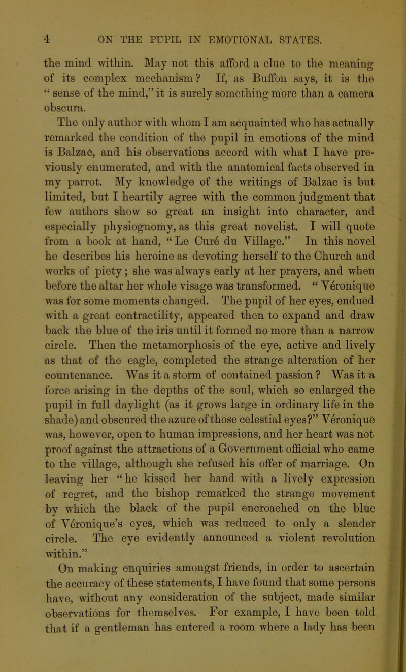 the mind within. May not this afford a cluo to the meaning of its complex mechanism ? If, as Buffon says, it is the “ sense of the mind,” it is surely something more than a camera obscura. The only author with whom I am acquainted who has actually remarked the condition of the pupil in emotions of the mind is Balzac, and his observations accord with what I have pre- viously enumerated, and with the anatomical facts observed in my parrot. My knowledge of the writings of Balzac is but limited, but I heartily agree with the common judgment that few authors show so great an insight into character, and especially physiognomy, as this great novelist. I will quote from a book at hand, “ Le Cure du Village.” In this novel he describes his heroine as devoting herself to the Church and works of piety; she was always early at her prayers, and when before the altar her whole visage was transformed. “ Veronique was for some moments changed. The pupil of her eyes, endued with a great contractility, appeared then to expand and draw back the blue of the iris until it formed no more than a narrow circle. Then the metamorphosis of the eye, active and lively as that of the eagle, completed the strange alteration of her countenance. Was it a storm of contained passion ? Was it a force arising in the depths of the soul, which so enlarged the pupil in full daylight (as it grows large in ordinary life in the shade) and obscured the azure of those celestial eyes?” Veronique was, however, open to human impressions, and her heart was not proof against the attractions of a Government official who came to the village, although she refused his offer of marriage. On leaving her “he kissed her hand with a lively expression of regret, and the bishop remarked the strange movement by which the black of the pupil encroached on the blue of Veronique’s eyes, which was reduced to only a slender circle. The eye evidently announced a violent revolution within.” On making enquiries amongst friends, in order to ascertain the accuracy of these statements, I have found that some persons have, without any consideration of the subject, made similar observations for themselves. For example, I have been told that if a gentleman has entered a room where a lady has been