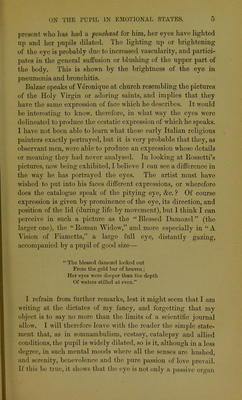 present who has had a 'penchant for him, her eyes have lighted np and her pupils dilated. The lighting up or brightening of the eye is probably due to increased vascularity, and partici- pates in the general suffusion or blushing of the upper part of the body. This is shown by the brightness of the eye in pneumonia and bronchitis. Balzac speaks of Veronique at church resembling the pictures of the Holy Virgin or adoring saints, and implies that they have the same expression of face which he describes. It would be interesting to knowI * * * * * 7, therefore, in what way the eyes were delineated to produce the ecstatic expression of which he speaks. I have not been able to learn what these early Italian religious painters exactly portrayed, but it is very probable that they, as observant men, were able to produce an expression whose details or meaning they had never analysed. In looking at Rossetti’s pictures, now7 being exhibited, I believe I can see a difference in the way he has portrayed the eyes. The artist must have wished to put into his faces different expressions, or wherefore does the catalogue speak of the pitying eye, &c. ? Of course expression is given by prominence of the eye, its direction, and position of the lid (during life by movement), but 1 think I can perceive in such a picture as the “Blessed Damozel” (the larger one), the “ Roman Widow,” and more especially in “ A Vision of Fiametta,” a large full eye, distantly gazing, accompanied by a pupil of good size— “ The blessed damozel looked out From the gold bar of heaven ; Her eyes were deeper than the depth Of waters stilled at even.” I refrain from further remarks, lest it might seem that I am writing at the dictates of my fancy, and forgetting that my object is to say no more than the limits of a scientific journal allow. I will therefore leave with the reader the simple state- ment that, as in somnambulism, ecstasy, catalepsy and allied conditions, the pupil is widely dilated, so is it, although in a less degree, in such mental moods w'here all the senses are hushed, and serenity, benevolence and the pure passion of love prevail. If this be true, it shows that the eye is not only a passive organ