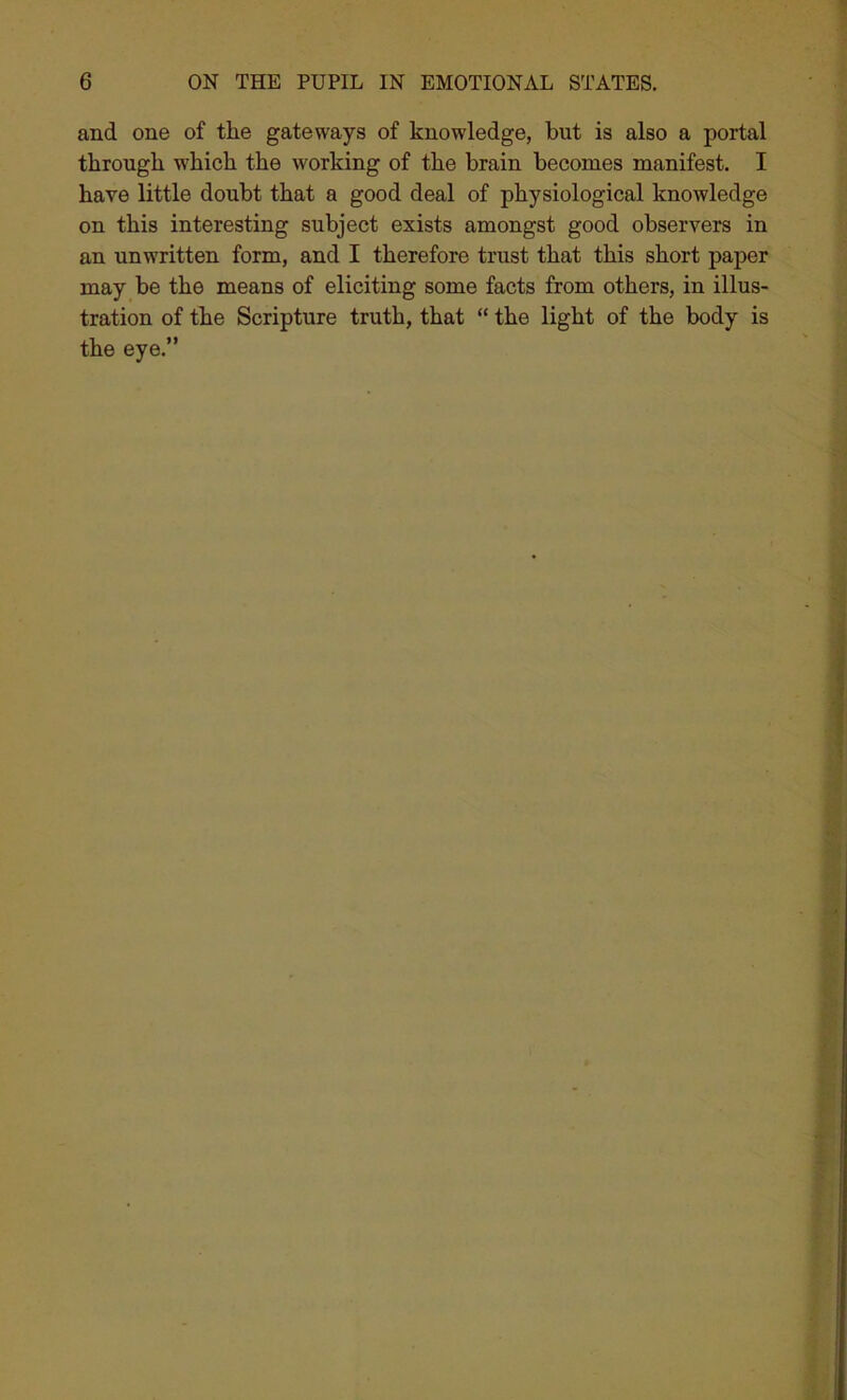 and one of the gateways of knowledge, but is also a portal through w’hich the working of the brain becomes manifest. I have little doubt that a good deal of physiological knowledge on this interesting subject exists amongst good observers in an unwritten form, and I therefore trust that this short paper may be the means of eliciting some facts from others, in illus- tration of the Scripture truth, that “ the light of the body is the eye.”