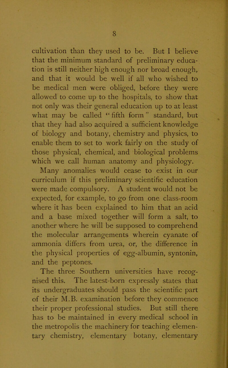 cultivation than they used to be. But I believe that the minimum standard of preliminary educa- tion is still neither high enough nor broad enough, and that it would be well if all who wished to be medical men were obliged, before they were allowed to come up to the hospitals, to show that not only was their general education up to at least what may be called “ fifth form ” standard, but that they had also acquired a sufficient knowledge of biology and botany, chemistry and physics, to enable them to set to work fairly on the study of those physical, chemical, and biological problems which we call human anatomy and physiology. Many anomalies would cease to exist in our curriculum if this preliminary scientific education were made compulsory. A student would not be expected, for example, to go from one class-room where it has been explained to him that an acid and a base mixed together will form a salt, to another where he will be supposed to comprehend the molecular arrangements wherein cyanate of ammonia differs from urea, or, the difference in the physical properties of egg-albumin, syntonin, and the peptones. The three Southern universities have recog- nised this. The latest-born expressly states that its undergraduates should pass the scientific part of their M.B. examination before they commence their proper professional studies. But still there has to be maintained in every medical school in the metropolis the machinery for teaching elemen- tary chemistry, elementary botany, elementary