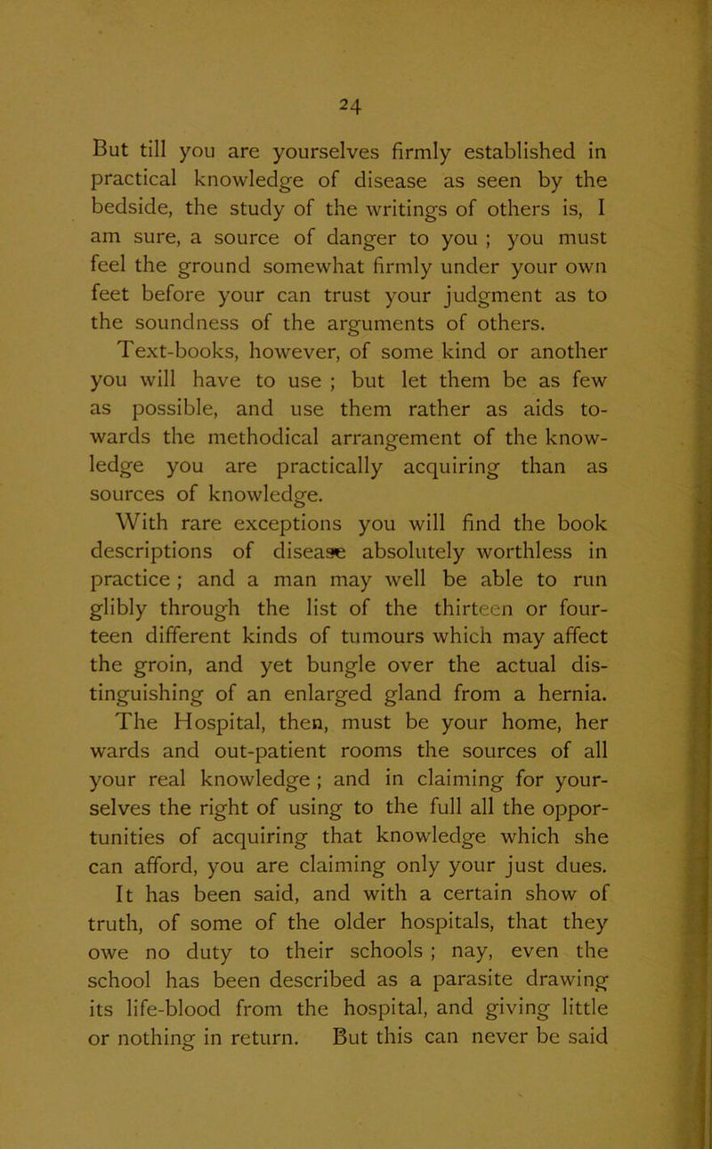 But till you are yourselves firmly established in practical knowledge of disease as seen by the bedside, the study of the writings of others is, I am sure, a source of danger to you ; you must feel the ground somewhat firmly under your own feet before your can trust your judgment as to the soundness of the arguments of others. Text-books, however, of some kind or another you will have to use ; but let them be as few as possible, and use them rather as aids to- wards the methodical arrangement of the know- ledge you are practically acquiring than as sources of knowledge. With rare exceptions you will find the book descriptions of disease absolutely worthless in practice ; and a man may well be able to run glibly through the list of the thirteen or four- teen different kinds of tumours which may affect the groin, and yet bungle over the actual dis- tinguishing of an enlarged gland from a hernia. The Hospital, then, must be your home, her wards and out-patient rooms the sources of all your real knowledge ; and in claiming for your- selves the right of using to the full all the oppor- tunities of acquiring that knowledge which she can afford, you are claiming only your just dues. It has been said, and with a certain show of truth, of some of the older hospitals, that they owe no duty to their schools ; nay, even the school has been described as a parasite drawing its life-blood from the hospital, and giving little or nothing in return. But this can never be said O