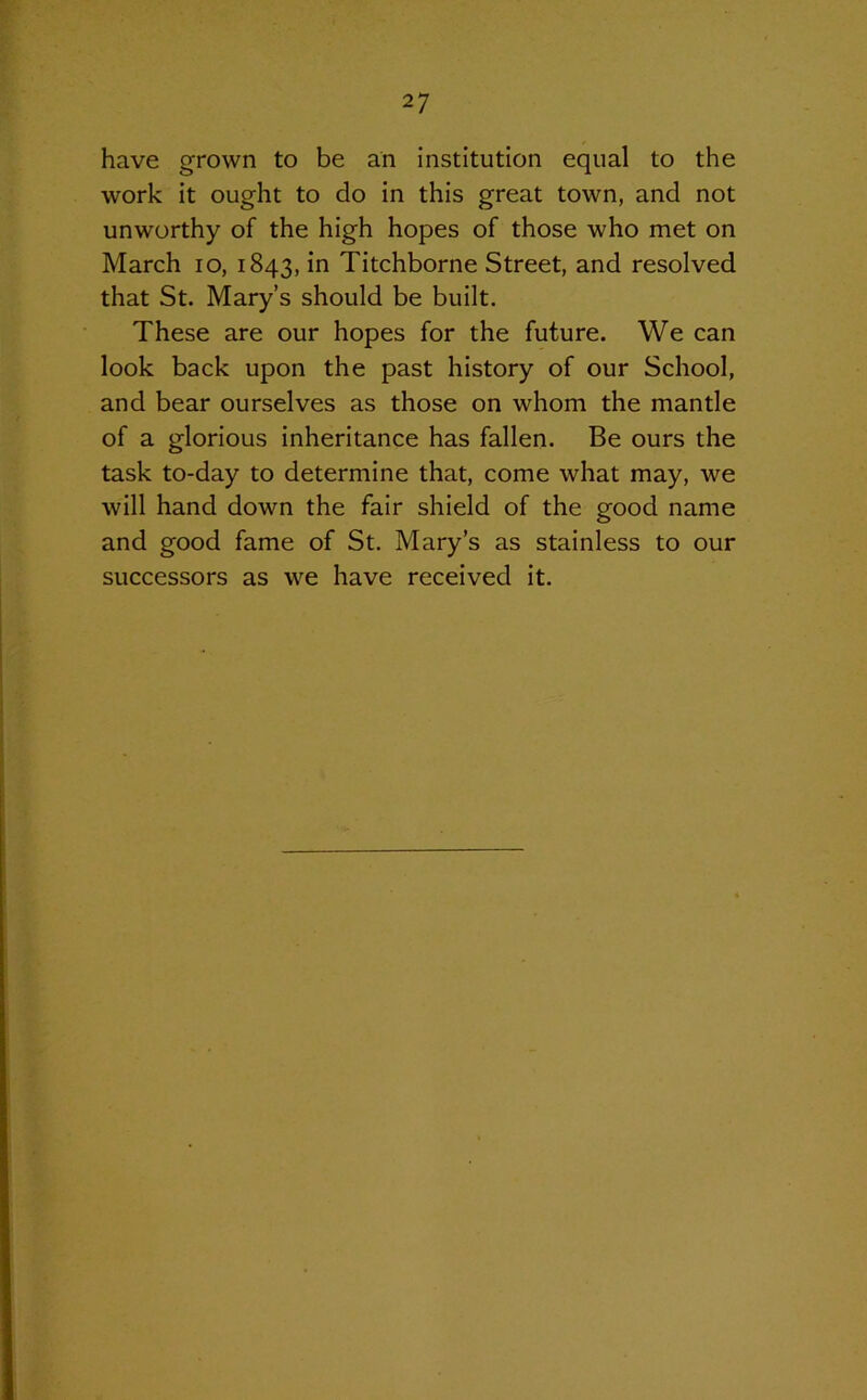 have grown to be an institution equal to the work it ought to do in this great town, and not unworthy of the high hopes of those who met on March io, 1843, in Titchborne Street, and resolved that St. Mary’s should be built. These are our hopes for the future. We can look back upon the past history of our School, and bear ourselves as those on whom the mantle of a glorious inheritance has fallen. Be ours the task to-day to determine that, come what may, we will hand down the fair shield of the good name and good fame of St. Mary’s as stainless to our successors as we have received it.