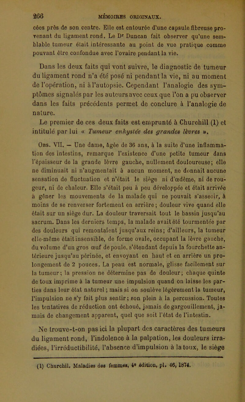 cées près de son centre. Elle est entourée d’une capsule fibreuse pro- venant du ligament rond. Le Dr Duncan fait observer qu’une sem- blable tumeur était intéressante au point de vue pratique comme pouvant être confondue avec l’ovaire pendant la vie. Dans les deux faits qui vont suivre, le diagnostic de tumeur du ligament rond n’a été posé ni pendant la vie, ni au moment de l’opération, ni à l’autopsie. Cependant l’analogie des sym- ptômes signalés par les auteurs avec ceux que l’on a pu observer dans les faits précédents permet de conclure à l’analogie de nature. Le premier de ces deux faits est emprunté à Churchill (1) et intitulé par lui « Tumeur enkystée des grandes lèvres ». Obs. VII. — Une dame, âgée de 36 ans, à la suite d’une inflamma- tion des intestins, remarque l’existence d’une petite tumeur dans l'épaisseur de la grande lèvre gauche, nullement douloureuse; elle ne diminuait ni n’augmenlait à aucun moment, ne donnait aucune sensation de fluctuation et n’était le siège ni d’œdème, ni de rou- geur, ni de chaleur. Elle s’était peu à peu développée et était arrivée à gêner les mouvements de la malade qui ne pouvait s’asseoir, à moins de se renverser fortement en arrière; douleur vive quand elle était sur un siège dur. La douleur traversait tout le bassin jusqu’au sacrum. Dans les derniers temps, la malade avait été tourmentée par des douleurs qui remontaient jusqu’aux reins; d’ailleurs, la tumeur elle-même était insensible, de forme ovale, occupant la lèvre gauche, du volume d’un gros œuf de poule, s’étendant depuis la fourchette an- térieure jusqu’au périnée, et envoyant en haut et en arrière un pro- longement de 2 pouces. La peau est normale, glisse facilement sur la tumeur; la pression ne détermine pas de douleur; chaque quinte de toux imprime à la tumeur une impulsion quand on laisse les par- ties dans leur état naturel ; mais si on soulève légèrement la tumeur, l’impulsion ne s’y fait plus sentir; son plein à la percussion. Toutes les tentatives de réduction ont échoué, jamais de gargouillement, ja- mais de changement apparent, quel que soit l’état de l’intestin. Ne trouve-t-on pas ici la plupart des caractères des tumeurs du ligament rond, l’indolence à la palpation, les douleurs irra- diées, l’irréductibilité, l’absence d’impulsion à la toux, le siège (1) Churchil. Maladies des femmes, 4e édition, pl. 46, 1874.