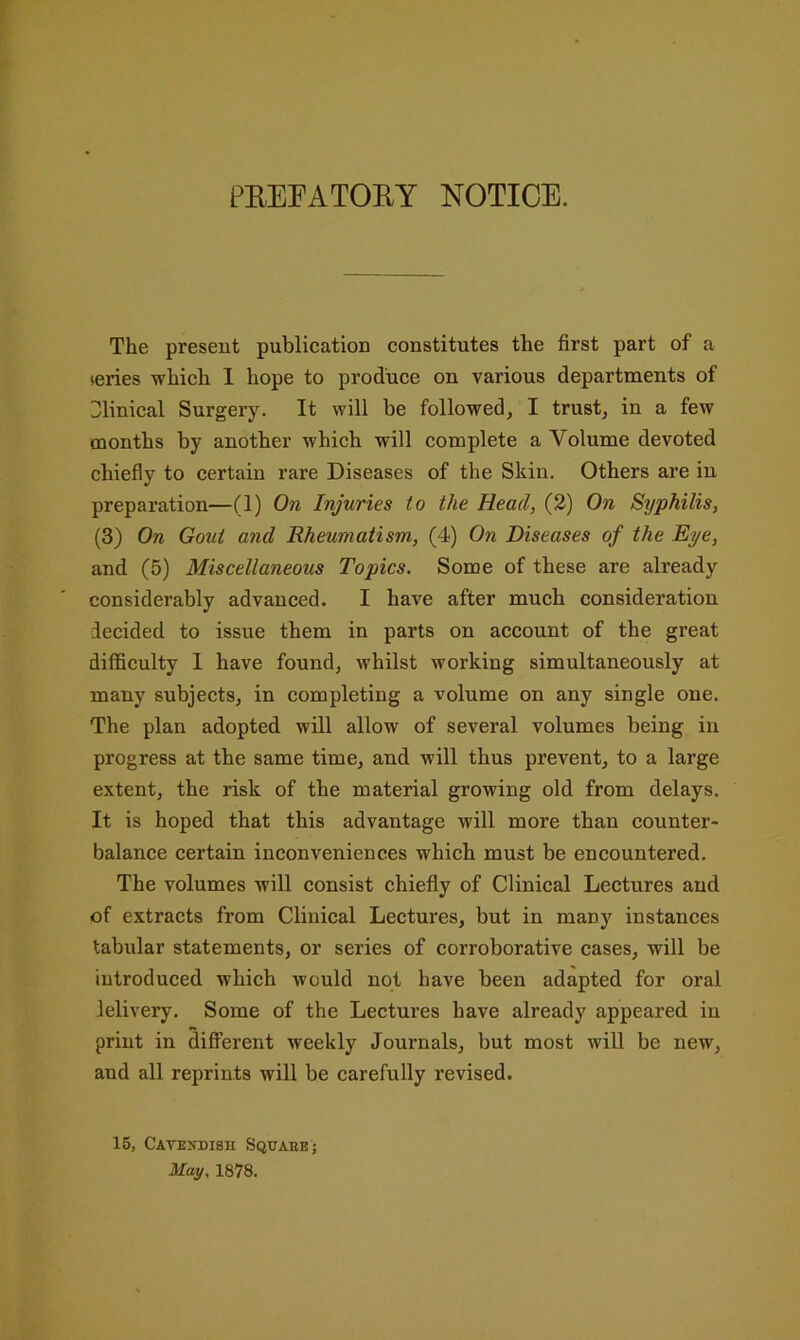 PEEEATOEY NOTICE. The present publication constitutes the first part of a series which 1 hope to produce on various departments of Dlinical Surgery. It will be followed, I trust, in a few months by another which will complete a Volume devoted chiefly to certain rare Diseases of the Skin. Others are in preparation—(1) On Injuries to the Head, (2) On Syphilis, (3) On Gout and Rheumatism, (4) On Diseases of the Dye, and (5) Miscellaneous Topics. Some of these are already considerably advanced. I have after much consideration decided to issue them in parts on account of the great difficulty 1 have found, whilst working simultaneously at many subjects, in completing a volume on any single one. The plan adopted will allow of several volumes being in progress at the same time, and will thus prevent, to a large extent, the risk of the material growing old from delays. It is hoped that this advantage will more than counter- balance certain inconveniences which must be encountered. The volumes will consist chiefly of Clinical Lectures and of extracts from Clinical Lectures, but in many instances tabular statements, or series of corroborative cases, will be introduced which would not have been adapted for oral lelivery. Some of the Lectures have already appeared in print in different weekly Journals, but most will be new, and all reprints will be carefully revised. 15, Cavendish Squaee; May. 1878.