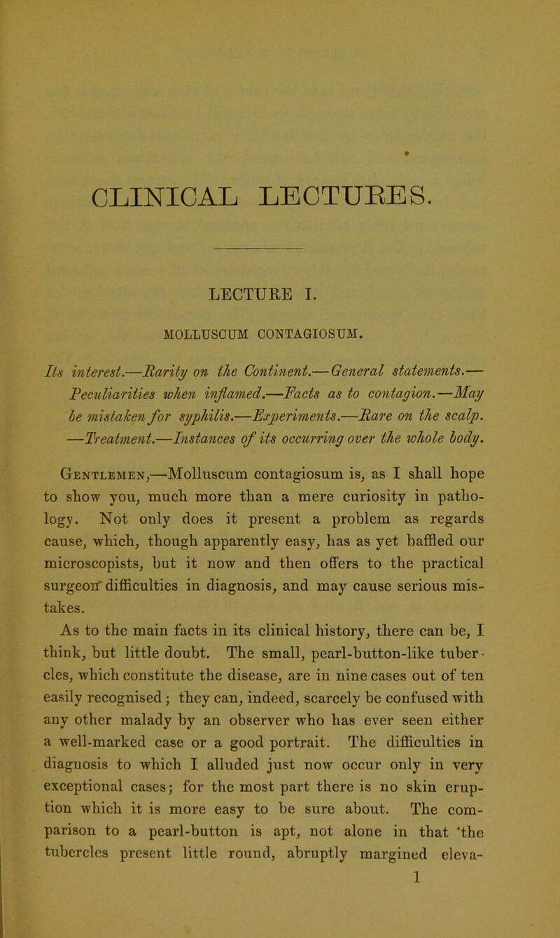 CLINICAL LECTUEES. LECTURE I. MOLLUSCUM CONTAGIOSUM. Its interest.—Rarity on the Continent.— General statements.— Peculiarities when inflamed.—Pacts as to contagion.—May he mistaken for syphilis.—Experiments.—Bare on the scalp. —Treatment.—Instances of its occurring over the whole body. Gentlemen,—Molluscum contagiosum is, as I shall hope to show you, much more than a mere curiosity in patho- logy. Not only does it present a problem as regards cause, which, though apparently easy, has as yet baffled our microscopists, but it now and then offers to the practical surgeoif difficulties in diagnosis, and may cause serious mis- takes. As to the main facts in its clinical history, there can be, I think, but little doubt. The small, pearl-button-like tuber • cles, which constitute the disease, are in nine cases out of ten easily recognised ; they can, indeed, scarcely be confused with any other malady by an observer who has ever seen either a well-marked case or a good portrait. The difficulties in diagnosis to which I alluded just now occur only in very exceptional cases; for the most part there is no skin erup- tion which it is more easy to be sure about. The com- parison to a pearl-button is apt, not alone in that ‘the tubercles present little round, abruptly margined eleva-