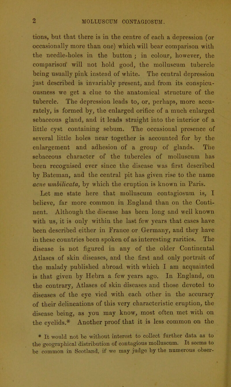 tions, but that there is in the centre of each a depression (or occasionally more than one) which will bear comparison with the needle-holes in the button ; in colour, however, the comparison’ will not hold good, the molluscum tubercle being usually pink instead of white. The central depression just described is invariably present, and from its conspicu- ousness we get a elue to the anatomical structure of the tubercle. The depression leads to, or, perhaps, more accu- rately, is formed by, the enlarged orifice of a much enlarged sebaceous gland, and it leads straight into the interior of a little cyst containing sebum. The occasional presence of several little holes near together is accounted for by the enlargement and adhesion of a group of glands. The sebaceous character of the tubercles of molluscum has been recognised ever since the disease was first described by Bateman, and the central pit has given rise to the name acne umbilicata, by which the eruption is known in Paris. Let me state here that molluscum contagiosum is, I believe, far more common in England than on the Conti- nent. Although the disease has been long and well known with us, it is only within the last few years that cases have been described either in France or Germany, and they have in these countries been spoken of as interesting rarities. The disease is not figured in any of the older Continental Atlases of skin diseases, and the first and only portrait of the malady published abroad with which I am acquainted is that given by Hebra a few years ago. In England, on the contrary. Atlases of skin diseases and those devoted to diseases of the eye vied with each other in the accuracy of their delineations of this very characteristic eruption, the disease being, as you may know, most often met with on the eyelids.* Another proof that it is less common on the * It would not be without interest to collect further data as to the geographical distribution of contagious molluscum. It seems to be common in Scotland, if we may judge by the numerous obser-