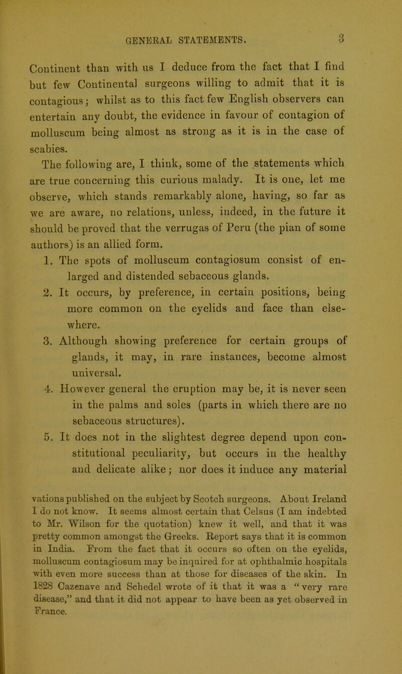 GENERAL STATEMENTS. Continent than with us I deduce from the fact that I find but few Continental surgeons willing to admit that it is contagious; whilst as to this fact few English observers can entertain any doubt, the evidence in favour of contagion of molluscum being almost as strong as it is in the case of scabies. The following are, I think, some of the statements which are true concerning this curious malady. It is one, let me observe, which stands remarkably alone, having, so far as we are aware, no relations, unless, indeed, in the future it should be proved that the verrugas of Peru (the plan of some authors) is an allied form. 1. The spots of molluscum contagiosum consist of en- larged and distended sebaceous glands. 2. It occurs, by preference, in certain positions, being more common on the eyelids and face than else- where. 3. Although showing preference for certain groups of glands, it may, in rare instances, become almost universal. 4. However general the eruption may be, it is never seen in the palms and soles (parts in which there are no sebaceous structures). 5. It does not in the slightest degree depend upon con- stitutional peculiarity, but occurs in the healthy and delicate alike; nor does it induce any material vations published on the subject by Scotch surgeons. About Ireland I do not know. It seems almost certain that Celsus (I am indebted to Mr. Wilson for the quotation) knew it well, and that it was pretty common amongst the Greeks. Report says that it is common in India. From the fact that it occurs so often on the eyelids, molluscum contagiosum may be inquired for at ophthalmic hospitals with even more success than at those for diseases of the skin. In 1828 Cazenave and Schedel wrote of it that it was a “ vei-y rare disease,” and that it did not appear to have been as yet observed in France.