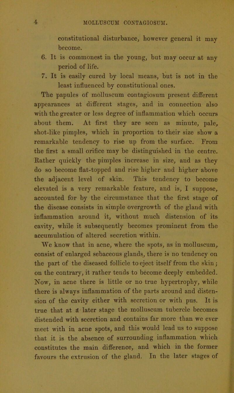 constitutional disturbance, however general it may become. 6. It is commonest in the young, but may occur at any period of life. 7. It is easily cured by local means, but is not in the least influenced by constitutional ones. The papules of molluscum contagiosum present diflPerent appearances at dififerent stages, and in connection also with the greater or less degree of inflammation which occurs about them. At first they are seen as minute, pale, shot-like pimples, which in proportion to their size show a remarkable tendency to rise up from the surface. From the first a small orifice may be distinguished in the centre. Rather quickly the pimples increase in size, and as they do so become flat-topped and rise higher and higher above the adjacent level of skin. This tendency to become elevated is a very remarkable feature, and is, I suppose, accounted for by the circumstance that the first stage of the disease consists in simple overgrowth of the gland with inflammation around it, without much distension of its cavity, while it subsequently becomes prominent from the accumulation of altered secretion within. We know that in acne, where the spots, as in molluscum, consist of enlarged sebaceous glands, there is no tendency on the part of the diseased follicle to eject itself from the skin; on the contrary, it rather tends to become deeply embedded. Now, in acne there is little or no true hypertrophy, while there is always inflammation of the parts around and disten- sion of the cavity either with secretion or with pus. It is true that at £( later stage the molluscum tubercle becomes distended with secretion and contains far more than we ever meet with in acne spots, and this would lead us to suppose that it is the absence of surrounding inflammation which constitutes the main difference, and which in the former favours the extrusion of the gland. In the later stages of