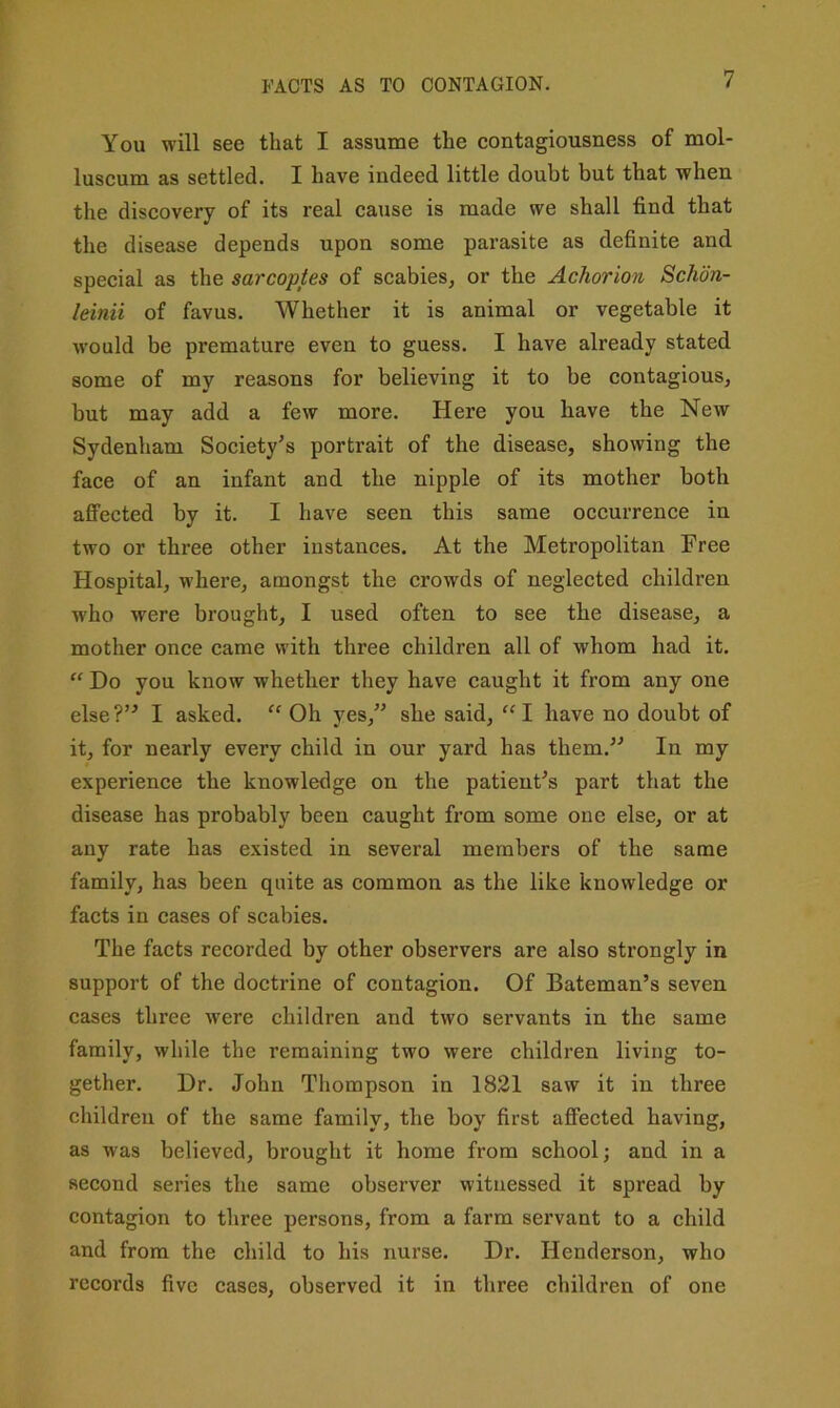 FACTS AS TO CONTAGION. You will see that I assume the contagiousness of mol- luscum as settled. I have indeed little doubt but that when the discovery of its real cause is made we shall find that the disease depends upon some parasite as definite and special as the sarcoptes of scabies, or the Achorion Schon- leinii of favus. Whether it is animal or vegetable it would be premature even to guess. I have already stated some of my reasons for believing it to be contagious, but may add a few more. Here you have the New Sydenham Society’s portrait of the disease, showing the face of an infant and the nipple of its mother both affected by it. I have seen this same occurrence in two or three other instances. At the Metropolitan Free Hospital, where, amongst the crowds of neglected children who were brought, I used often to see the disease, a mother once came with three children all of whom had it. “ Do you know whether they have caught it from any one else?” I asked. “ Oh yes,” she said, “I have no doubt of it, for nearly every child in our yard has them.” In my experience the knowledge on the patient’s part that the disease has probably been caught from some one else, or at any rate has existed in several members of the same family, has been quite as common as the like knowledge or facts in cases of scabies. The facts recorded by other observers are also strongly in support of the doctrine of contagion. Of Bateman’s seven cases three were children and two servants in the same family, while the remaining two were children living to- gether. Dr. John Thompson in 1821 saw it in three children of the same family, the boy first affected having, as was believed, brought it home from school; and in a second series the same observer witnessed it spread by contagion to three persons, from a farm servant to a child and from the child to his nurse. Dr. Henderson, who records five cases, observed it in three children of one