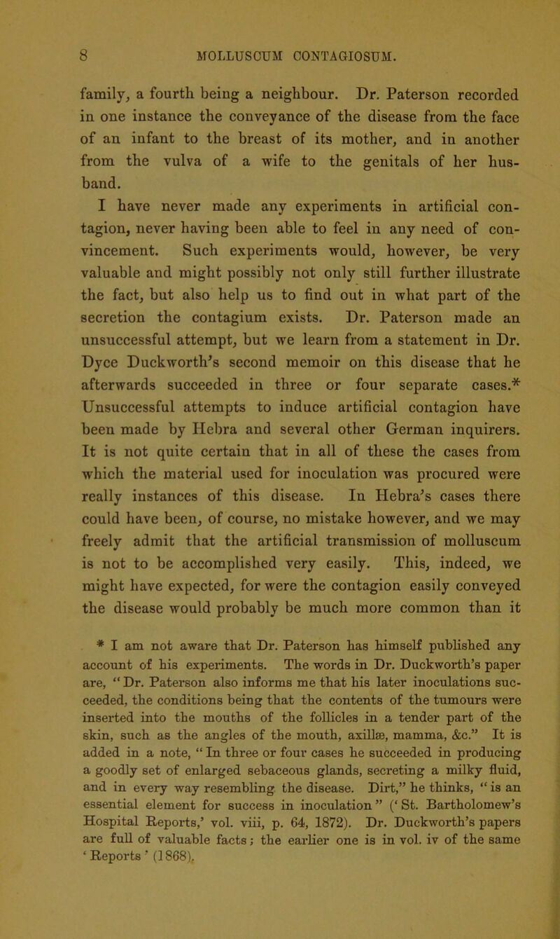 family^ a fourth being a neighbour. Dr. Paterson recorded in one instance the conveyance of the disease from the face of an infant to the breast of its mother, and in another from the vulva of a wife to the genitals of her hus- band. I have never made any experiments in artificial con- tagion, never having been able to feel in any need of con- vincement. Such experiments would, however, be very valuable and might possibly not only still further illustrate the fact, but also help us to find out in what part of the secretion the contagium exists. Dr. Paterson made an unsuccessful attempt, but we learn from a statement in Dr. Dyce Duckworth’s second memoir on this disease that he afterwards succeeded in three or four separate cases.* Unsuccessful attempts to induce artificial contagion have been made by Hebra and several other German inquirers. It is not quite certain that in all of these the cases from which the material used for inoculation was procured were really instances of this disease. In Hebra’s cases there could have been, of course, no mistake however, and we may freely admit that the artificial transmission of molluscum is not to be accomplished very easily. This, indeed, we might have expected, for were the contagion easily conveyed the disease would probably be much more common than it * I am not aware that Dr. Paterson has himself published any account of his experiments. The words in Dr. Duckworth’s paper are, “ Dr. Paterson also informs me that his later inoculations suc- ceeded, the conditions being that the contents of the tumours were inserted into the mouths of the follicles in a tender part of the skin, such as the angles of the mouth, axillae, mamma, &c.” It is added in a note, “ In three or four cases he succeeded in producing a goodly set of enlarged sebaceous glands, secreting a milky fluid, and in every way resembling the disease. Dirt,” he thinks, “ is an essential element for success in inoculation ” (‘ St. Bartholomew’s Hospital Reports,’ vol. viii, p. 64, 1872). Dr. Duckworth’s papers are full of valuable facts j the earlier one is in vol. iv of the same ‘ Reports ’ (1868),
