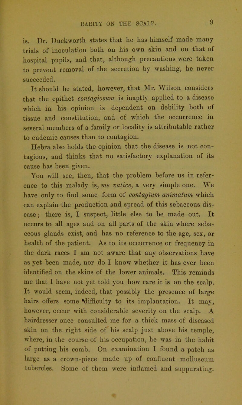 RARITY ON THE SCALP. is. Dr. Duckworth states that he has himself made many trials of inoculation both on his own skin and on that of hospital pupils, and that, although precautions were taken to prevent removal of the secretion by washing, he never succeeded. It should be stated, however, that Mr. Wilson considers that the epithet contagiosum is inaptly applied to a disease which in his opinion is dependent on debility both of tissue and constitution, and of which the occurrence in several members of a family or locality is attributable rather to endemic causes than to contagion. Hebra also holds the opinion that the disease is not con- tagious, and thinks that no satisfactory explanation of its cause has been given. You will see, then, that the problem before us in refer- ence to this malady is, me vatice, a very simple one. We have only to find some form of contagium animatum which can explain the production and spread of this sebaceous dis- ease ; there is, I suspect, little else to be made out. It occurs to all ages and on all parts of the skin where seba- ceous glands exist, and has no reference to the age, sex, or health of the patient. As to its occm’rence or frequency in the dark races I am not aware that any observations have as yet been made, nor do I know whether it has ever been identified on the skins of the lower animals. This reminds me that I have not yet told you how rare it is on the scalp. It would seem, indeed, that possibly the presence of large hairs oflPers some ‘difficulty to its implantation. It may, however, occur with considerable severity on the scalp. A hairdresser once consulted me for a thick mass of diseased skin on the right side of his scalp just above his temple, where, in the course of his occupation, he was in the habit of putting his comb. On examination I found a patch as large as a crown-piece made up of confluent molluscum tubercles. Some of them were inflamed and suppurating.