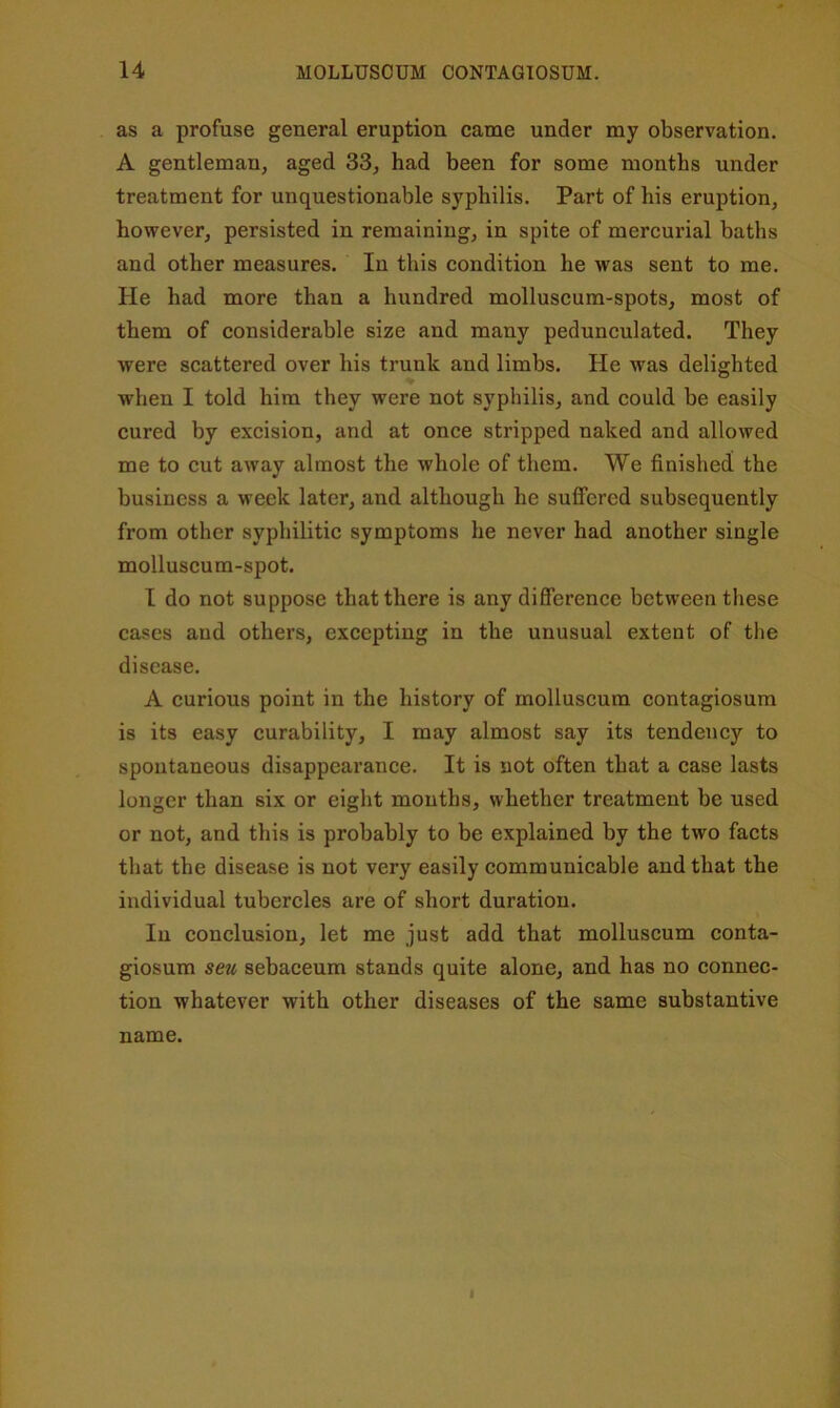 as a profuse general eruption came under my observation. A gentleman, aged 33, had been for some months under treatment for unquestionable syphilis. Part of his eruption, however, persisted in remaining, in spite of mercurial baths and other measures. In this condition he was sent to me. He had more than a hundred molluscum-spots, most of them of considerable size and many pedunculated. They were scattered over his trunk and limbs. He was delighted when I told him they were not syphilis, and could be easily cured by excision, and at once stripped naked and allowed me to cut away almost the whole of them. We finished the business a week later, and although he suffered subsequently from other syphilitic symptoms he never had another single molluscum-spot. I do not suppose that there is any difierence between these cases and others, excepting in the unusual extent of the disease. A curious point in the history of molluscum contagiosum is its easy curability, I may almost say its tendency to spontaneous disappearance. It is not often that a case lasts longer than six or eight months, whether treatment be used or not, and this is probably to be explained by the two facts that the disease is not very easily communicable and that the individual tubercles are of short duration. In conclusion, let me just add that molluscum conta- giosum seu sebaceum stands quite alone, and has no connec- tion whatever with other diseases of the same substantive name. 1