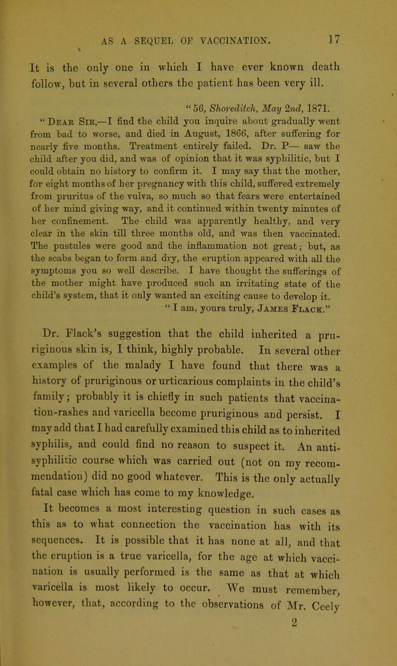 AS A SEQUEL OF VACCINATION. It is the only one in which I have ever known death follow^ but in several others the patient has been very ill. “ 56, Shoreditch, May 2nd, 1871. “ Dear Sir,—I find the child you inquire about gradually went from bad to worse, and died in August, 1866, after sufifeiing for nearly five months. Treatment entirely failed. Dr. P— saw the child after you did, and was of opinion that it was syphilitic, but I could obtain no history to confirm it. I may say that the mother, for eight months of her pregnancy with this child, suffered extremely from piTiritus of the vulva, so much so that fears were entertained of her mind giving way, and it continued within twenty minutes of her confinement. The child was apparently healthy, and very clear in the skin till three months old, and was then vaccinated. The pustules were good and the infiammation not great; but, as the scabs began to form and dry, the emption appeared with all the symptoms you so well describe. I have thought the sufferings of the mother might have produced such an irritating state of the child’s system, that it only wanted an exciting cause to develop it. “ I am, yours truly, James Place.” Dr. Flack’s suggestion that the child inherited a pru- riginous skin is, I think, highly probable. In several other examples of the malady I have found that there was a history of pruriginous or urticarious complaints in the child’s family; probably it is chiefly in such patients that vaccina- tion-rashes and varicella become pruriginous and persist. I may add that I had carefully examined this child as to inherited syphilis, and could find no reason to suspect it. An anti- syphilitic course which was carried out (not on my recom- mendation) did no good whatever. This is the only actually fatal case which has come to my knowledge. It becomes a most interesting question in such cases as this as to what connection the vaccination has with its sequences. It is possible that it has none at all, and that the eruption is a true varicella, for the age at which vacci- nation is usually performed is the same as that at which varicella is most likely to occur. We must remember, however, that, according to the observations of Mr. Ceely 2