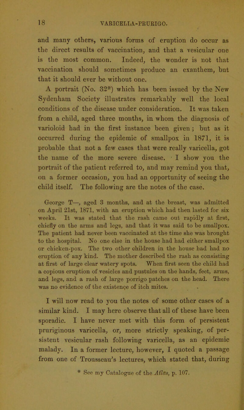 and many others, various forms of eruption do occur as the direct results of vaccination, and that a vesicular one is the most common. Indeed, the wonder is not that vaccination should sometimes produce an exanthem, but that it should ever be without one. A portrait (No. 32*) which has been issued by the New Sydenham Society illustrates remarkably well the local conditions of the disease under consideration. It was taken from a child, aged three months, in whom the diagnosis of varioloid had in the first instance been given; but as it occurred during the epidemic of smallpox in 1871, it is probable that not a few cases that were really varicella, got the name of the more severe disease. I show you the portrait of the patient referred to, and may remind you that, on a former occasion, you had an opportunity of seeing the child itself. The following are the notes of the case. George T—, aged 3 months, and at the breast, was admitted on April 21st, 1871, with an eruption which had then lasted for six weeks. It was stated that the rash came out rapidly at first, chiefly on the arms and legs, and that it was said to he smallpox. The patient had never been vaccinated at the time she was brought to the hospital. No one else in the house had had either smallpox or chicken-pox. The two other childi’en in the house had had no eruption of any kind. The mother described the rash as consisting at first of large clear watery spots. When first seen the child had a copious emption of vesicles and pustules on the hands, feet, arms, and legs, and a rash of large porrigo patches on the head. There was no evidence of the existence of itch mites. I will now read to you the notes of some other cases of a similar kind. I may here observe that all of these have been sporadic. I have never met with this form of persistent pruriginous varicella, or, more strictly speaking, of per- sistent vesicular rash following varicella, as an epidemic malady. In a former lecture, however, I quoted a passage from one of Trousseau’s lectures, which stated that, during * See my Catalogue of the Atlas, p. 107.