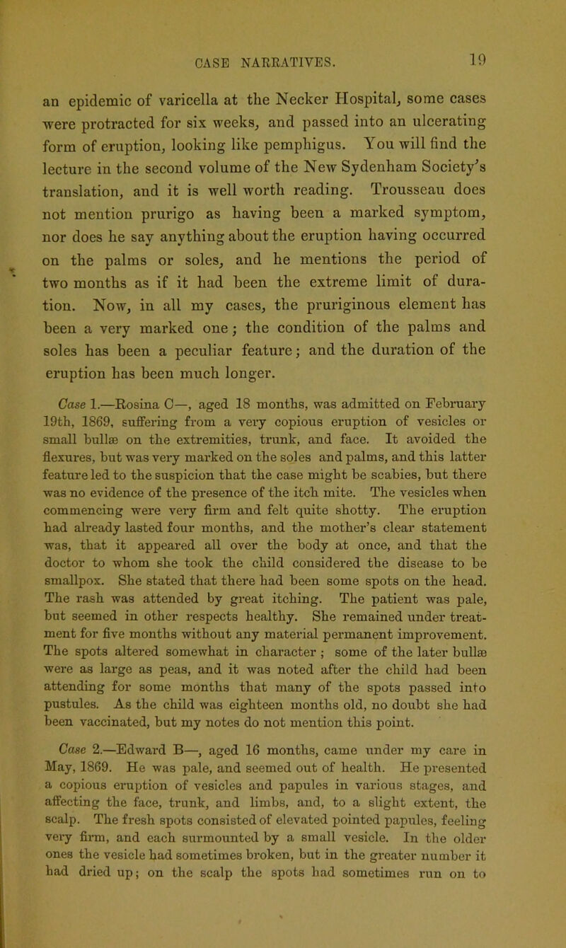 10 an epidemic of varicella at the Necker Hospital^ some cases -were protracted for six weeks^ and passed into an ulcerating form of eruption, looking like pemphigus. You will find the lecture in the second volume of the New Sydenham Society's translation, and it is well worth reading. Trousseau does not mention prurigo as having been a marked symptom, nor does he say anything about the eruption having occurred on the palms or soles, and he mentions the period of two months as if it had been the extreme limit of dura- tion. Now, in all my oases, the pruriginous element has been a very marked one; the condition of the palms and soles has been a peculiar feature; and the duration of the eruption has been much longer. Case 1.—Rosina 0—, aged 18 months, was admitted on February 19th, 1869, suffering from a very copious eruption of vesicles or small bullae on the extremities, trunk, and face. It avoided the flexures, but was very marked on the soles and palms, and this latter feature led to the suspicion that the case might be scabies, hut there was no evidence of the presence of the itch mite. The vesicles when commencing were veiy firm and felt quite shotty. The eruption had already lasted four months, and the mother’s clear statement was, that it appeared all over the body at once, and that the doctor to whom she took the child considered the disease to be smallpox. She stated that there had been some spots on the head. The rash was attended by great itching. The patient was pale, hut seemed in other respects healthy. She remained under treat- ment for five months without any material permanent improvement. The spots altered somewhat in character ; some of the later bullae were as large as peas, and it was noted after the child had been attending for some months that many of the spots passed into pustules. As the child was eighteen months old, no doubt she had been vaccinated, but my notes do not mention this point. Case 2.—Edward B—, aged 16 months, came under my care in May, 1869. He was pale, and seemed out of health. He presented a copious eruption of vesicles and papules in various stages, and affecting the face, trunk, and limbs, and, to a slight extent, the scalp. The fresh spots consisted of elevated pointed papules, feeling very firm, and each surmounted by a small vesicle. In the older ones the vesicle had sometimes broken, but in the greater number it had dried up; on the scalp the spots had sometimes run on to