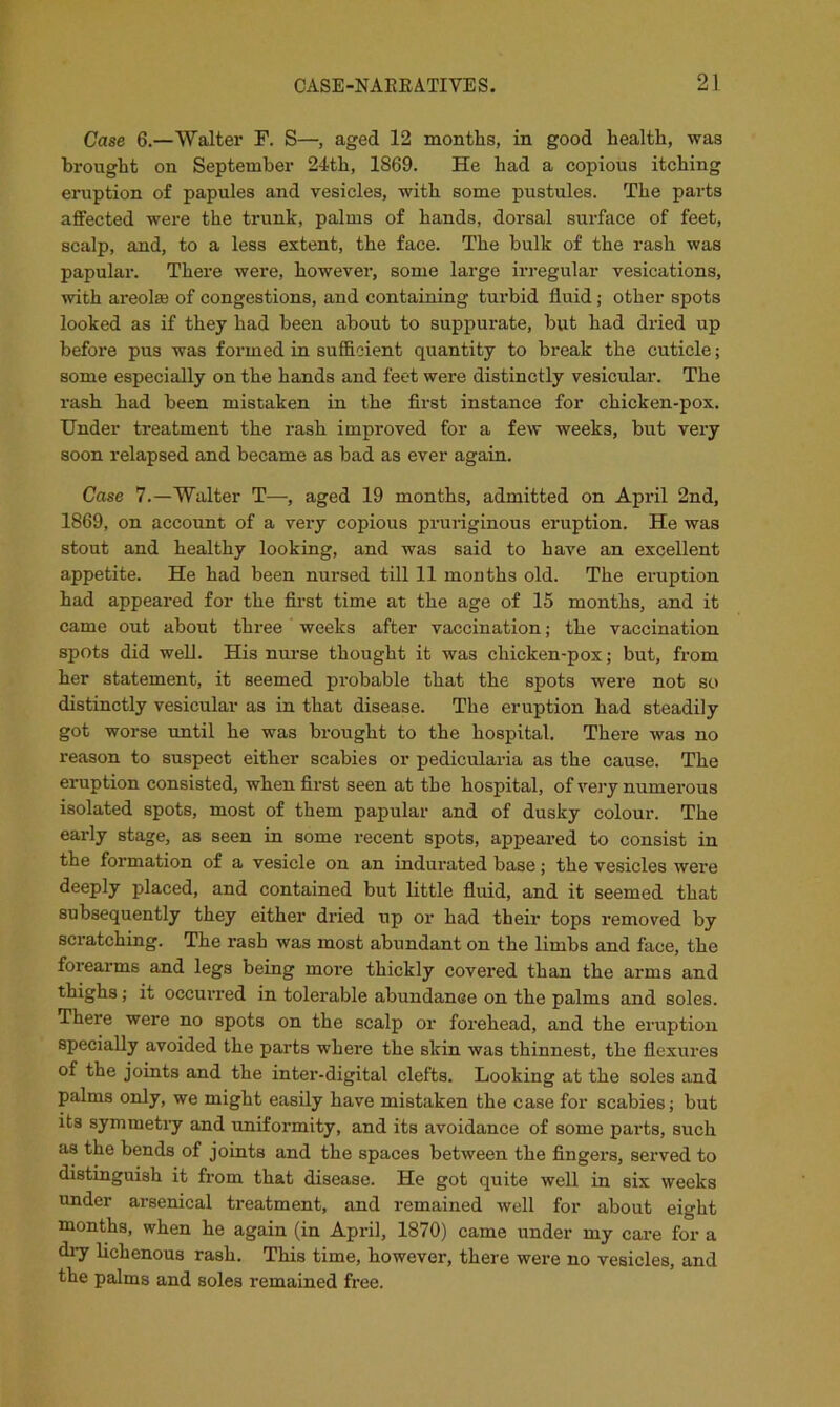 Case 6.—Walter F. S—, aged 12 montlis, in good health, was brought on September 24th, 1869. He had a copious itching eruption of papules and vesicles, with some pustules. The parts affected were the trunk, palms of hands, dorsal surface of feet, scalp, and, to a less extent, the face. The bulk of the rash was papular. There were, however, some large irregular vesications, with areolsB of congestions, and containing turbid fluid; other spots looked as if they had been about to suppurate, but had dried up before pus was formed in sufficient quantity to break the cuticle; some especially on the hands and feet were distinctly vesicular. The rash had been mistaken in the first instance for chicken-pox. Under treatment the rash improved for a few weeks, but very soon relapsed and became as bad as ever again. Case 7.—Walter T—, aged 19 months, admitted on April 2nd, 1869, on account of a very copious pruriginous eruption. He was stout and healthy looking, and was said to have an excellent appetite. He had been nursed till 11 months old. The eruption had appeared for the first time at the age of 15 months, and it came out about three weeks after vaccination; the vaccination spots did well. His nurse thought it was chicken-pox; but, from her statement, it seemed probable that the spots were not so distinctly vesicular as in that disease. The eruption had steadily got worse until he was brought to the hospital. There was no reason to suspect either scabies or pedicularia as the cause. The eruption consisted, when first seen at the hospital, of very numerous isolated spots, most of them papular and of dusky colour. The early stage, as seen in some recent spots, appeared to consist in the formation of a vesicle on an indurated base; the vesicles were deeply placed, and contained but little fluid, and it seemed that subsequently they either dried up or had their tops removed by scratching. The rash was most abundant on the limbs and face, the forearms and legs being more thickly covered than the arms and thighs; it occurred in tolerable abundance on the palms and soles. There were no spots on the scalp or forehead, and the eruption specially avoided the parts where the skin was thinnest, the flexures of the joints and the inter-digital clefts. Looking at the soles and palms only, we might easily have mistaken the case for scabies; but its symmetry and uniformity, and its avoidance of some parts, such as the bends of joints and the spaces between the fingers, served to distinguish it from that disease. He got quite well in six weeks under arsenical treatment, and remained well for about eight months, when he again (in April, 1870) came under my care for a diy lichenous rash. This time, however, there were no vesicles, and the palms and soles remained free.