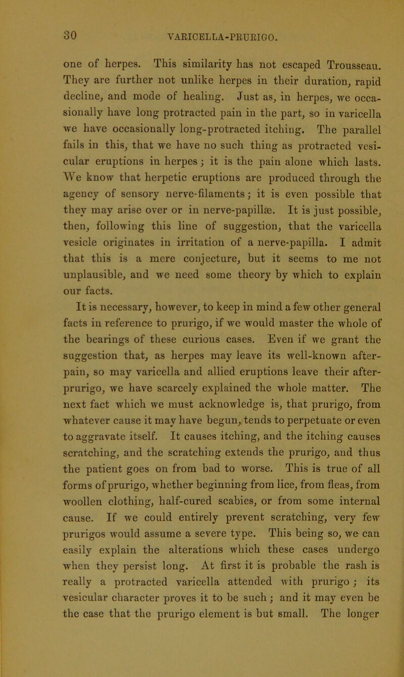 one of herpes. This similarity has not escaped Trousseau. They are further not unlike herpes in their duration, rapid decline, and mode of healing. Just as, in herpes, we occa- sionally have long protracted pain in the part, so in varicella we have occasionally long-protracted itching. The parallel fails in this, that we have no such thing as protracted vesi- cular eruptions in herpes; it is the pain alone which lasts. We know that herpetic eruptions are produced through the agency of sensory nerve-filaments; it is even possible that they may arise over or in nerve-papillae. It is just possible, then, following this line of suggestion, that the varicella vesicle originates in irritation of a nerve-papilla. I admit that this is a mere conjecture, but it seems to me not unplausible, and we need some theory by which to explain our facts. It is necessary, however, to keep in mind a few other general facts in reference to prurigo, if we would master the whole of the bearings of these curious cases. Even if we grant the suggestion that, as herpes may leave its well-known after- pain, so may varicella and allied eruptions leave their after- prurigo, we have scarcely explained the whole matter. The next fact which we must acknowledge is, that prurigo, from whatever cause it may have begun,,tends to perpetuate or even to aggravate itself. It causes itching, and the itching causes scratching, and the scratching extends the prurigo, aud thus the patient goes on from bad to worse. This is true of all forms of prurigo, whether beginning from lice, from fleas, from woollen clothing, half-cured scabies, or from some internal cause. If we could entirely prevent scratching, very few prurigos would assume a severe type. This being so, we- can easily explain the alterations which these cases undergo when they persist long. At first it is probable the rash is really a protracted varicella attended with prurigo; its vesicular character proves it to he such; and it may even be the case that the prurigo element is but small. The longer
