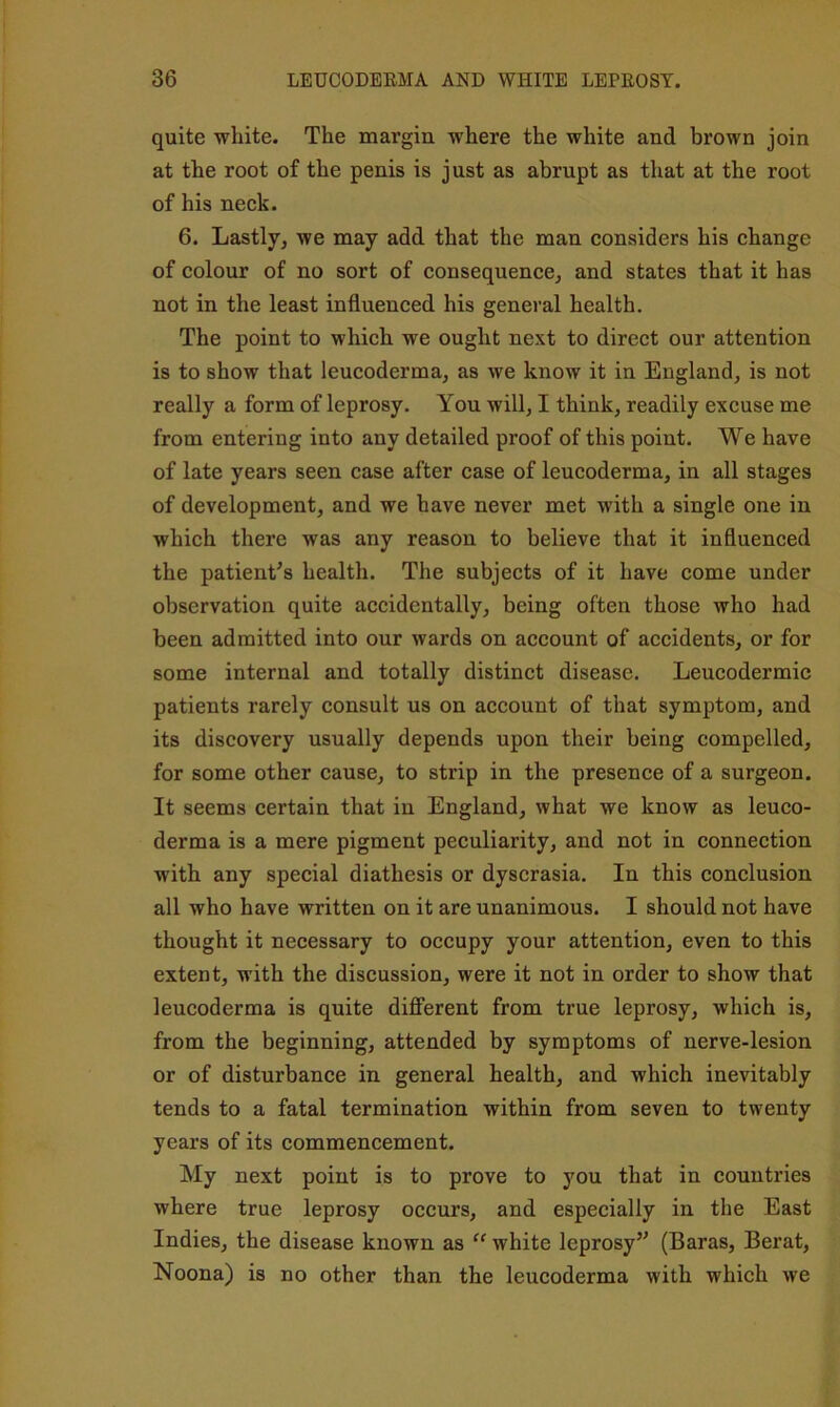 quite white. The margin where the white and brown join at the root of the penis is just as abrupt as that at the root of his neck. 6. Lastly, we may add that the man considers his change of colour of no sort of consequence, and states that it has not in the least influenced his general health. The point to which we ought next to direct our attention is to show that leucoderma, as we know it in England, is not really a form of leprosy. You will, I think, readily excuse me from entering into any detailed proof of this point. We have of late years seen case after case of leucoderma, in all stages of development, and we have never met with a single one in which there was any reason to believe that it influenced the patient^s health. The subjects of it have come under observation quite accidentally, being often those who had been admitted into our wards on account of accidents, or for some internal and totally distinct disease. Leucodermic patients rarely consult us on account of that symptom, and its discovery usually depends upon their being compelled, for some other cause, to strip in the presence of a surgeon. It seems certain that in England, what we know as leuco- derma is a mere pigment peculiarity, and not in connection with any special diathesis or dyscrasia. In this conclusion all who have written on it are unanimous. I should not have thought it necessary to occupy your attention, even to this extent, with the discussion, were it not in order to show that leucoderma is quite different from true leprosy, which is, from the beginning, attended by symptoms of nerve-lesion or of disturbance in general health, and which inevitably tends to a fatal termination within from seven to twenty years of its commencement. My next point is to prove to you that in countries where true leprosy occurs, and especially in the East Indies, the disease known as “ white leprosy’^ (Baras, Berat, Noona) is no other than the leucoderma with which we