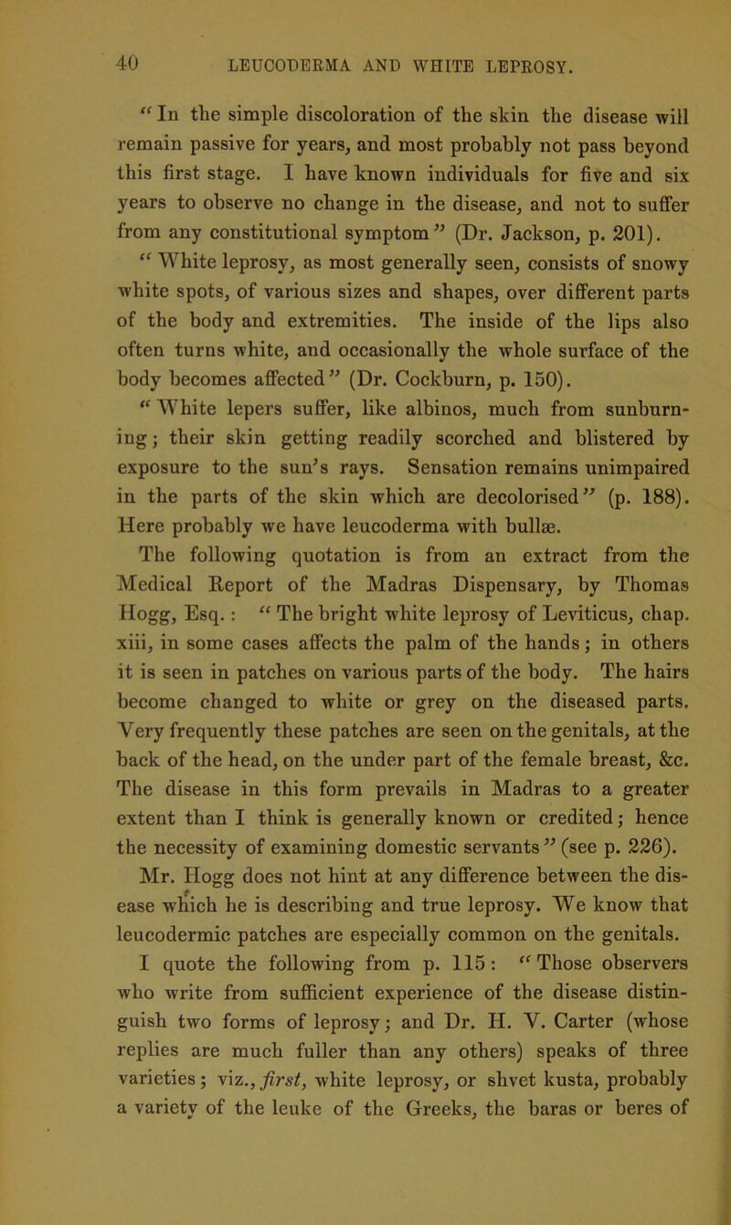 In the simple discoloration of the skin the disease will remain passive for years, and most probably not pass beyond this first stage. I have known individuals for five and six years to observe no change in the disease, and not to suffer from any constitutional symptom (Dr. Jackson, p. 201). “ White leprosy, as most generally seen, consists of snowy ■white spots, of various sizes and shapes, over different parts of the body and extremities. The inside of the lips also often turns white, and occasionally the whole surface of the body becomes affected” (Dr. Cockburn, p. 150). “ White lepers suffer, like albinos, much from sunhurn- ing; their skin getting readily scorched and blistered by exposure to the sun^s rays. Sensation remains unimpaired in the parts of the skin which are decolorised” (p. 188). Here probably we have leucoderma with bullae. The following quotation is from an extract from the Medical Report of the Madras Dispensary, by Thomas Hogg, Esq.: “ The bright white leprosy of Leviticus, chap, xiii, in some cases affects the palm of the hands; in others it is seen in patches on various parts of the body. The hairs become changed to white or grey on the diseased parts. Very frequently these patches are seen on the genitals, at the hack of the head, on the under part of the female breast, &c. The disease in this form prevails in Madras to a greater extent than I think is generally known or credited; hence the necessity of examining domestic servants ” (see p. 226). Mr. Hogg does not hint at any difference between the dis- ease which he is describing and true leprosy. We know that leucodermic patches are especially common on the genitals. I quote the following from p. 115: Those observers who write from sufiScient experience of the disease distin- guish two forms of leprosy j and Dr. H. V. Carter (whose replies are much fuller than any others) speaks of three varieties; viz., first, white leprosy, or shvet kusta, probably a variety of the leuke of the Greeks, the baras or beres of