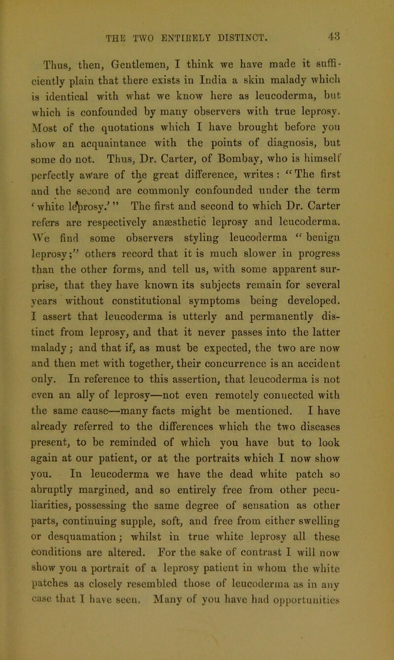 Thus, then. Gentlemen, I think we have made it suffi- ciently plain that there exists in India a skin malady which is identical with what we know here as leucoderma, but which is confounded by many observers with true leprosy. Most of the quotations which I have brought before you show an acquaintance with the points of diagnosis, but some do not. Thus, Dr. Carter, of Bombay, who is himself perfectly aWare of the great difference, writes : “ The first and the second are commonly confounded under the term ‘ white l^rosy.' ” The first and second to which Dr. Carter refers are respectively anaesthetic leprosy and leucoderma. We find some observers styling leucoderma “ benign leprosyothers record that it is much slower in progress than the other forms, and tell us, with some apparent sur- prise, that they have known its subjects remain for several years without constitutional symptoms being developed. I assert that leucoderma is utterly and permanently dis- tinct from leprosy, and that it never passes into the latter malady; and that if, as must be expected, the two are now and then met with together, their concurrence is an accident only. In reference to this assertion, that leucoderma is not even an ally of leprosy—not even remotely connected with the same cause—many facts might be mentioned. I have already referred to the differences which the two diseases present, to be reminded of which you have but to look again at our patient, or at the portraits which I now show you. In leucoderma we have the dead white patch so abruptly margined, and so entirely free from other pecu- liarities, possessing the same degree of sensation as other parts, continuing supple, soft, and free from either swelling or desquamation; whilst in true white leprosy all these conditions are altered. For the sake of contrast I will now show you a portrait of a leprosy patient in whom the white patches as closely resembled those of leucoderma as in any case that I have seen. Many of you have had opportunities