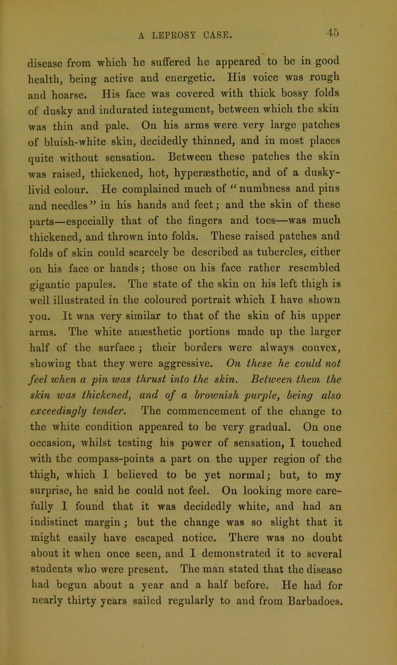 A LEPEOSY CASE. disease from -which he suffered he appeared to be in good health, being active and energetic. His voice -was rough and hoarse. His face -was covered -with thick bossy folds of dusky and indurated integument, between which the skin was thin and pale. On his arms were very large patches of bluish-white skin, decidedly thinned, and in most places quite without sensation. Between these patches the skin was raised, thickened, hot, hyperaesthetic, and of a dusky- livid colour. He complained much of “ numbness and pins and needles ” in his hands and feet; and the skin of these parts—especially that of the fingers and toes—was much thickened, and thrown into folds. These raised patches and folds of skin could scarcely be described as tubercles, either on his face or hands; those on his face rather resembled gigantic papules. The state of the skin on his left thigh is well illustrated in the coloured portrait which I have shown you. It was very similar to that of the skin of his upper arms. The white anaesthetic portions made up the larger half of the surface ; their borders were always convex, showing that they were aggressive. On these he could not feel when a pin was thrust into the skin. Between them the skin was thickened, and of a brownish purple, being also exceedingly tender. The commencement of the change to the white condition appeared to be very gradual. On one occasion, whilst testing his power of sensation, I touched with the compass-points a part on the upper region of the thigh, which I believed to be yet normal; but, to my surprise, he said he could not feel. On looking more care- fully I found that it was decidedly white, and had an indistinct margin ; but the change was so slight that it might easily have escaped notice. There was no doubt about it when once seen, and I demonstrated it to several students who were present. The man stated that the disease had begun about a year and a half before. He had for nearly thirty years sailed regularly to and from Barbadoes.