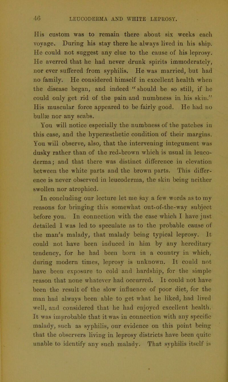 His custom was to remain there about six weeks each voyage. During his stay there he always lived in his ship. He could not suggest any clue to the cause of his leprosy. He averred that he had never drunk spirits immoderately, nor ever suffered from syphilis. He was married, but had no family. He considered himself in excellent health when the disease began, and indeed should be so still, if he could only get rid of the pain and numbness in his skin.’' His muscular force appeared to be fairly good. He had no bullae nor any scabs. You will notice especially the numbness of the patches in this case, and the hyperaesthetic condition of tlieir margins. You will observe, also, that the intervening integument was dusky rather than of the red-brown which is usual in leuco- derma; and that there was distinct difference in elevation between the white parts and the brown parts. This differ- ence is never observed in leucoderma, the skin being neither swollen nor atrophied. In concluding our lecture let me say a few words as to ray reasons for bringing this somewhat out-of-the-way subject before you. In connection with the case which I have just detailed I was led to speculate as to the probable cause of the man’s malady, that malady being typical leprosy. It could not have been induced in him by any hereditary tendency, for he had been born in a country in which, during modern times, leprosy is unknown. It could not have been exposure to cold and hardship, for the simple reason that none whatever had occurred. It could not have been the result of the slow influence of poor diet, for the man had always been able to get what he liked, had lived well, and considered that he had enjoyed excellent health. It was improbable that it was in connection with any specific malady, such as syphilis, our evidence on this point being that the observers living in leprosy districts have been quite unable to identify any such malady. That syphilis itself is