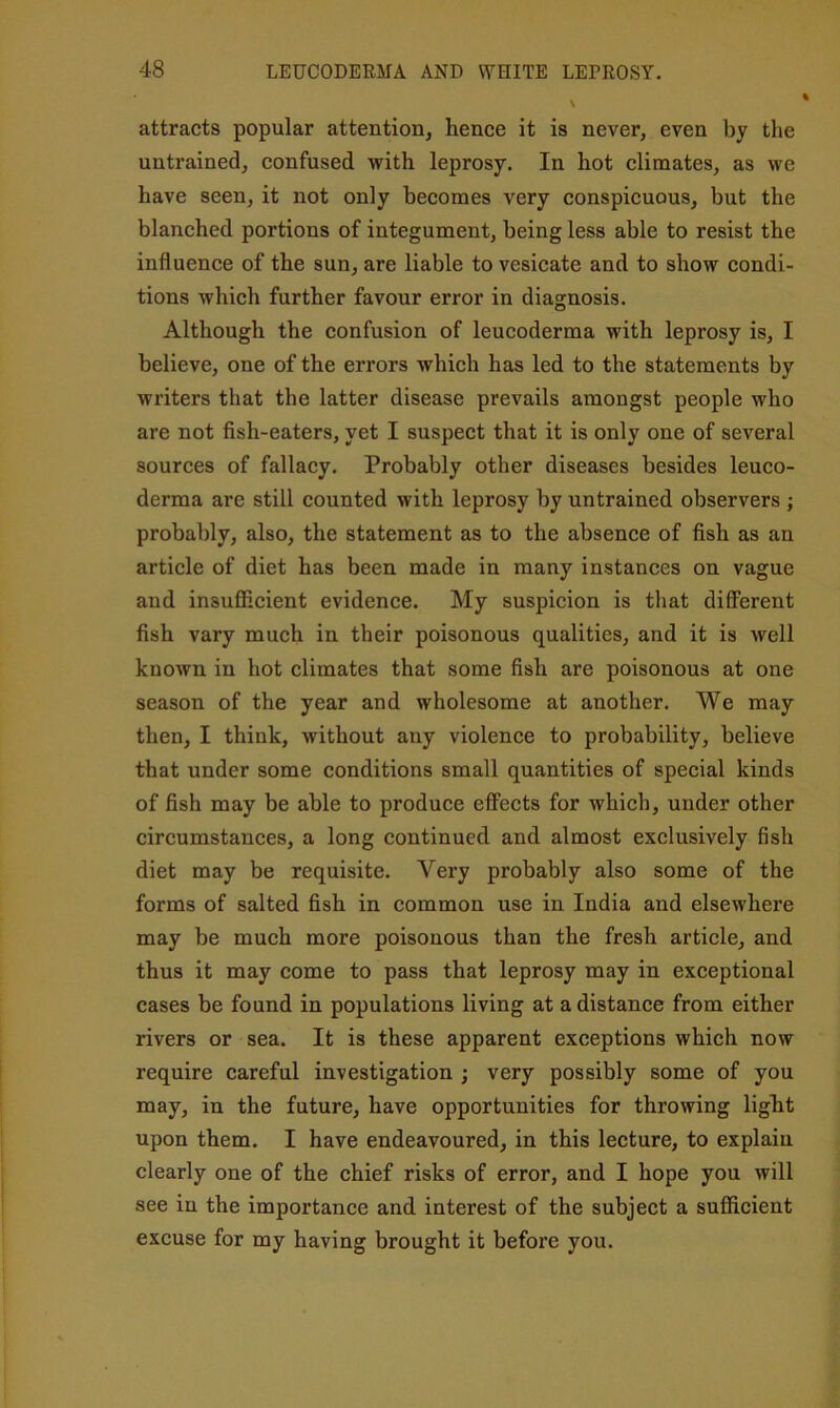 attracts popular attention, hence it is never, even by the untrained, confused with leprosy. In hot climates, as we have seen, it not only becomes very conspicuous, but the blanched portions of integument, being less able to resist the influence of the sun, are liable to vesicate and to show condi- tions which further favour error in diagnosis. Although the confusion of leucoderma with leprosy is, I believe, one of the errors which has led to the statements by writers that the latter disease prevails amongst people who are not fish-eaters, yet I suspect that it is only one of several sources of fallacy. Probably other diseases besides leuco- derma are still counted with leprosy by untrained observers ; probably, also, the statement as to the absence of fish as an article of diet has been made in many instances on vague and insufficient evidence. My suspicion is that different fish vary much in their poisonous qualities, and it is well known in hot climates that some fish are poisonous at one season of the year and wholesome at another. We may then, I think, without any violence to probability, believe that under some conditions small quantities of special kinds of fish may be able to produce effects for which, under other circumstances, a long continued and almost exclusively fish diet may be requisite. Very probably also some of the forms of salted fish in common use in India and elsewhere may be much more poisonous than the fresh article, and thus it may come to pass that leprosy may in exceptional cases be found in populations living at a distance from either rivers or sea. It is these apparent exceptions which now require careful investigation ; very possibly some of you may, in the future, have opportunities for throwing light upon them. I have endeavoured, in this lecture, to explain clearly one of the chief risks of error, and I hope you will see in the importance and interest of the subject a sufficient excuse for my having brought it before you.